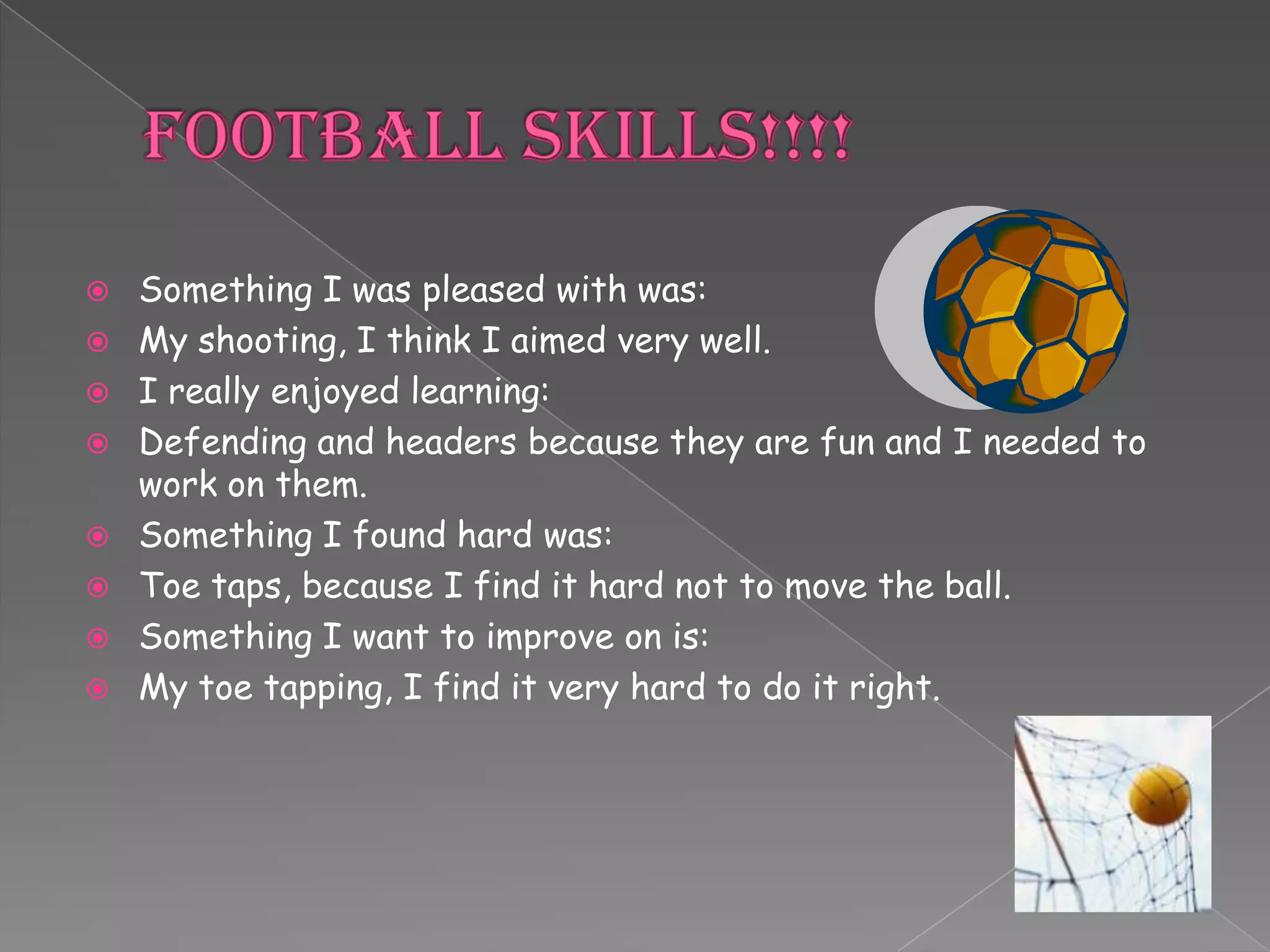    Something I was pleased with was:
   My shooting, I think I aimed very well.
   I really enjoyed learning:
   Defending and headers because they are fun and I needed to
    work on them.
   Something I found hard was:
   Toe taps, because I find it hard not to move the ball.
   Something I want to improve on is:
   My toe tapping, I find it very hard to do it right.
 