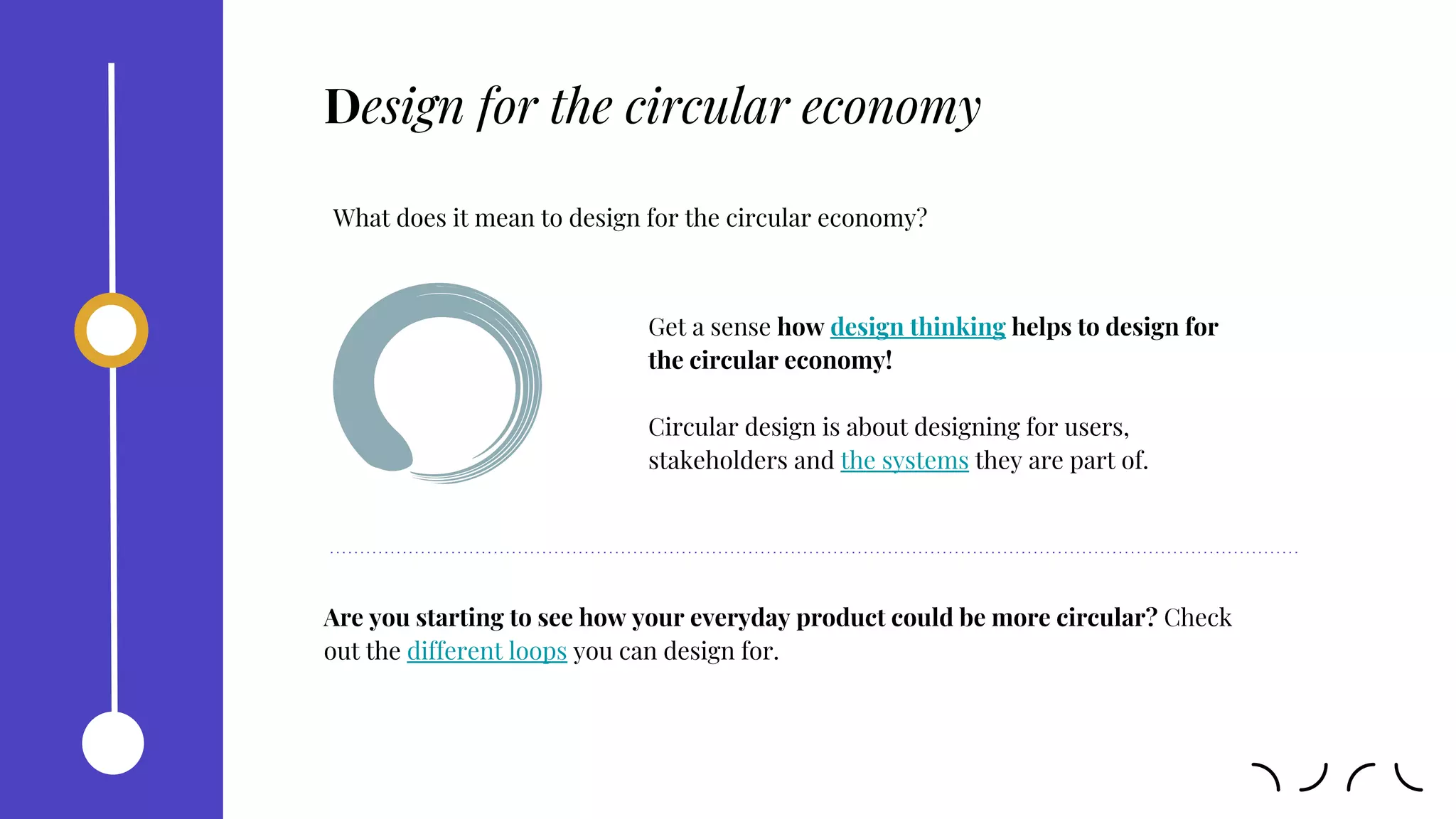 Design for the circular economy
What does it mean to design for the circular economy?
Get a sense how design thinking helps to design for
the circular economy!
Circular design is about designing for users,
stakeholders and the systems they are part of.
Are you starting to see how your everyday product could be more circular? Check
out the different loops you can design for.
 