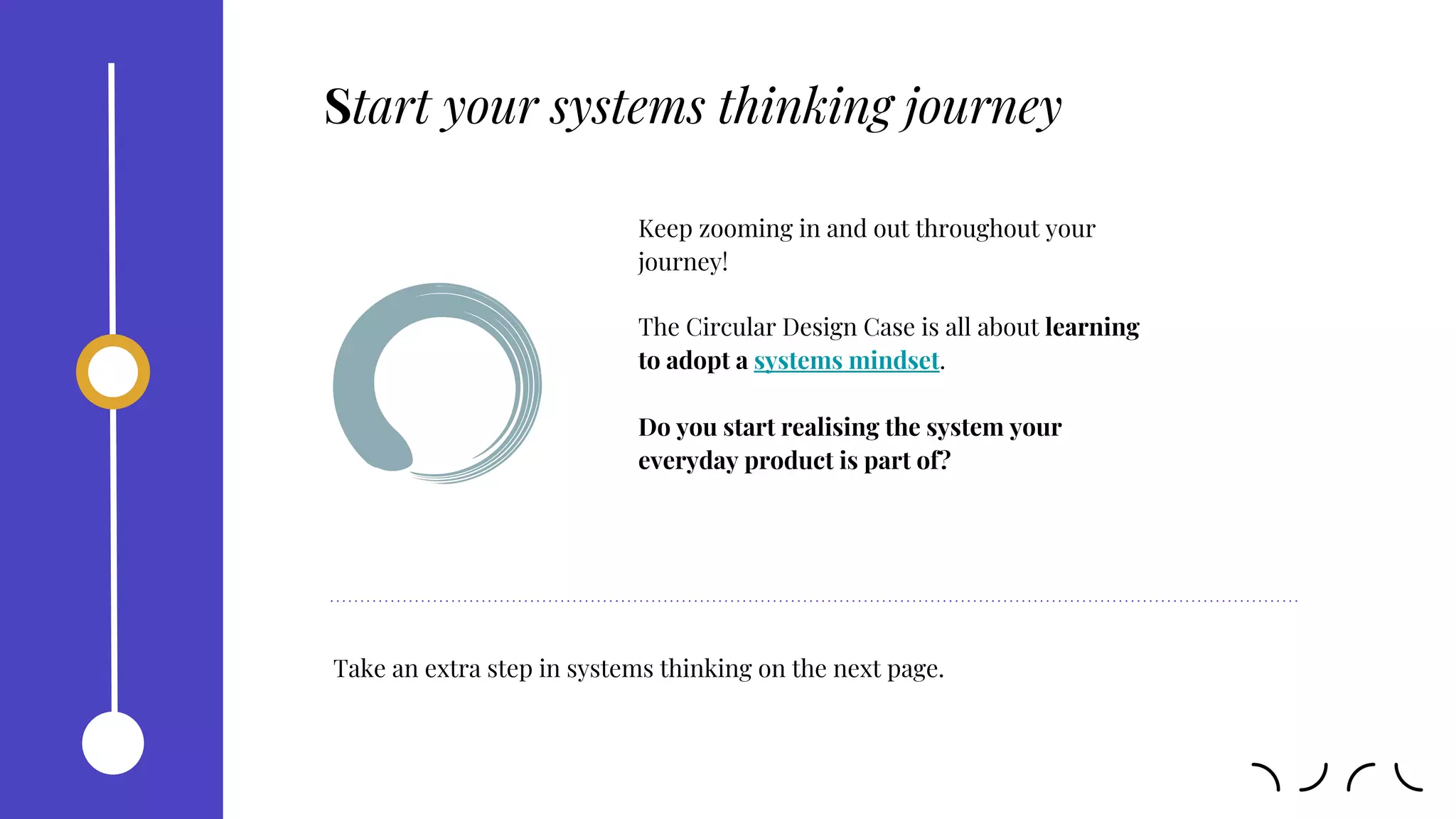 Keep zooming in and out throughout your
journey!
The Circular Design Case is all about learning
to adopt a systems mindset.
Do you start realising the system your
everyday product is part of?
Start your systems thinking journey
Take an extra step in systems thinking on the next page.
 
