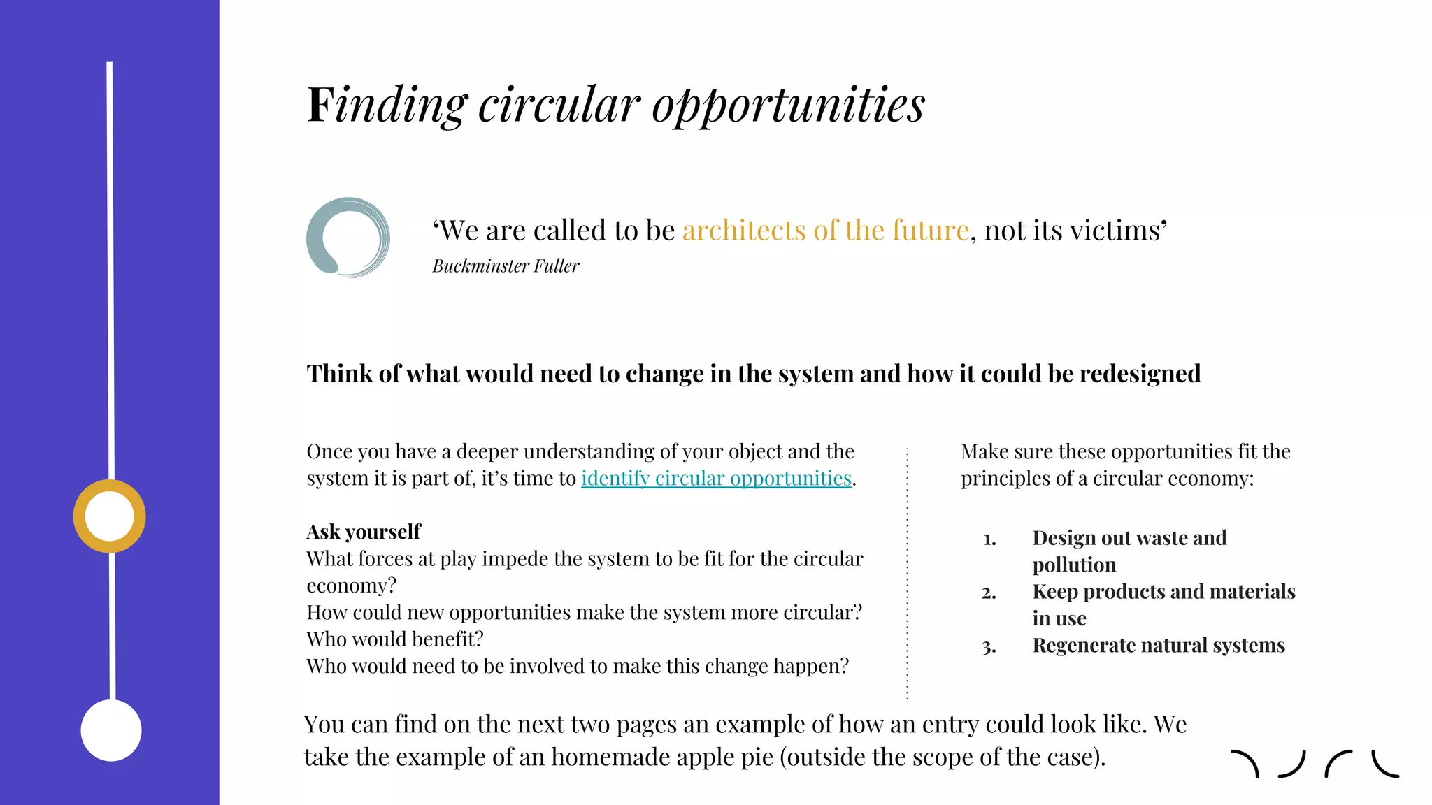‘We are called to be architects of the future, not its victims’
Buckminster Fuller
Once you have a deeper understanding of your object and the
system it is part of, it’s time to identify circular opportunities.
Ask yourself
What forces at play impede the system to be fit for the circular
economy?
How could new opportunities make the system more circular?
Who would benefit?
Who would need to be involved to make this change happen?
Think of what would need to change in the system and how it could be redesigned
Make sure these opportunities fit the
principles of a circular economy:
1. Design out waste and
pollution
2. Keep products and materials
in use
3. Regenerate natural systems
Finding circular opportunities
You can find on the next two pages an example of how an entry could look like. We
take the example of an homemade apple pie (outside the scope of the case).
 
