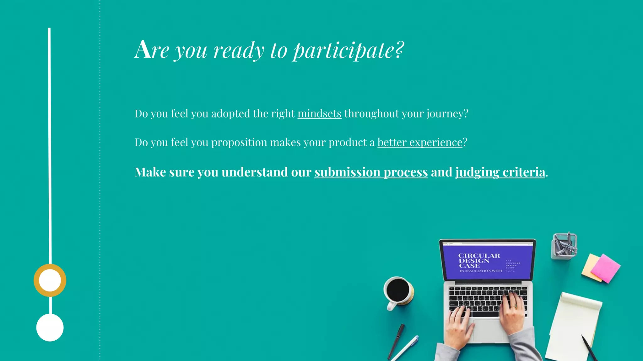 Do you feel you adopted the right mindsets throughout your journey?
Do you feel you proposition makes your product a better experience?
Make sure you understand our submission process and judging criteria.
Are you ready to participate?
 
