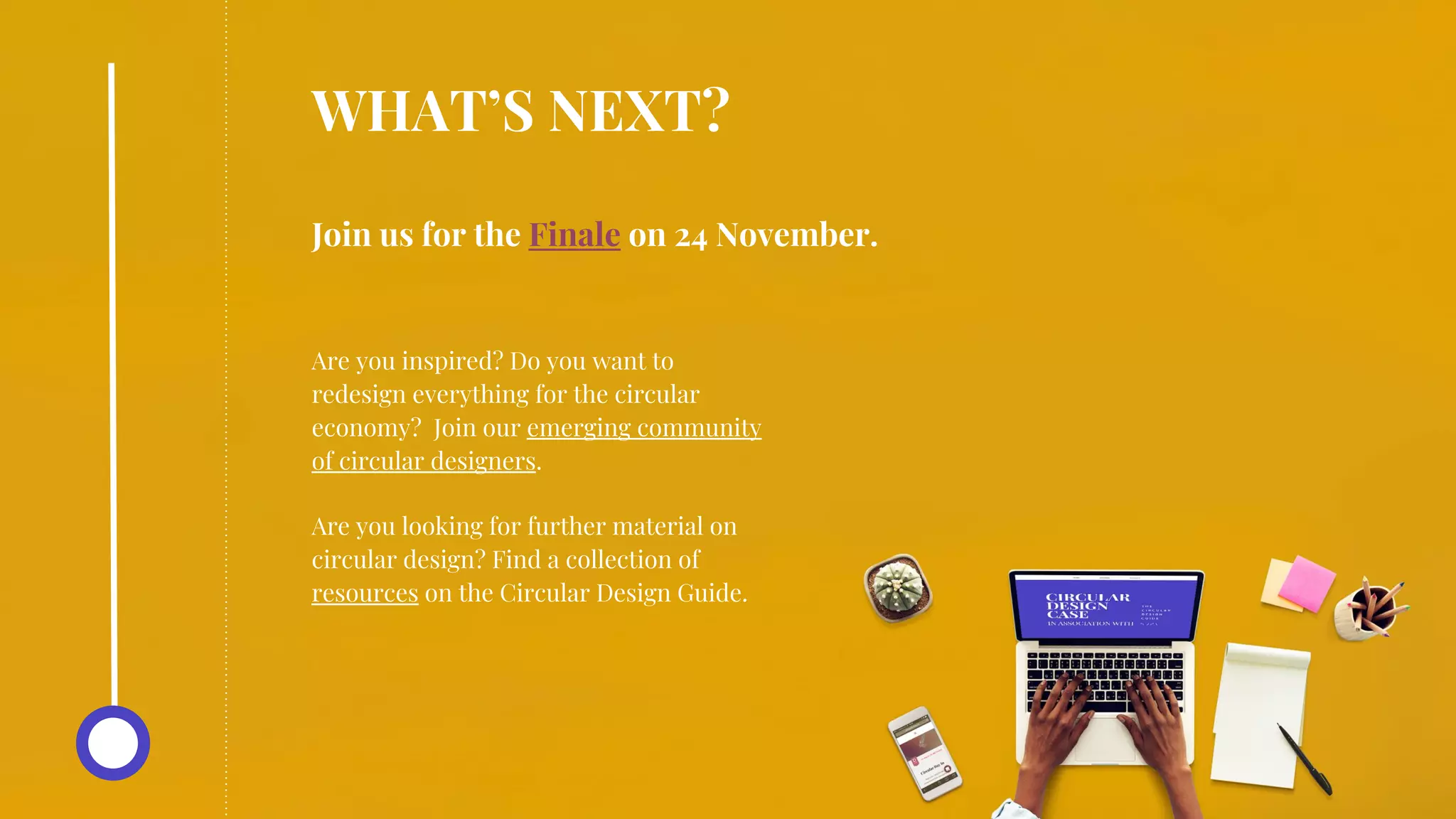 Join us for the Finale on 24 November.
WHAT’S NEXT?
Are you inspired? Do you want to
redesign everything for the circular
economy? Join our emerging community
of circular designers.
Are you looking for further material on
circular design? Find a collection of
resources on the Circular Design Guide.
 