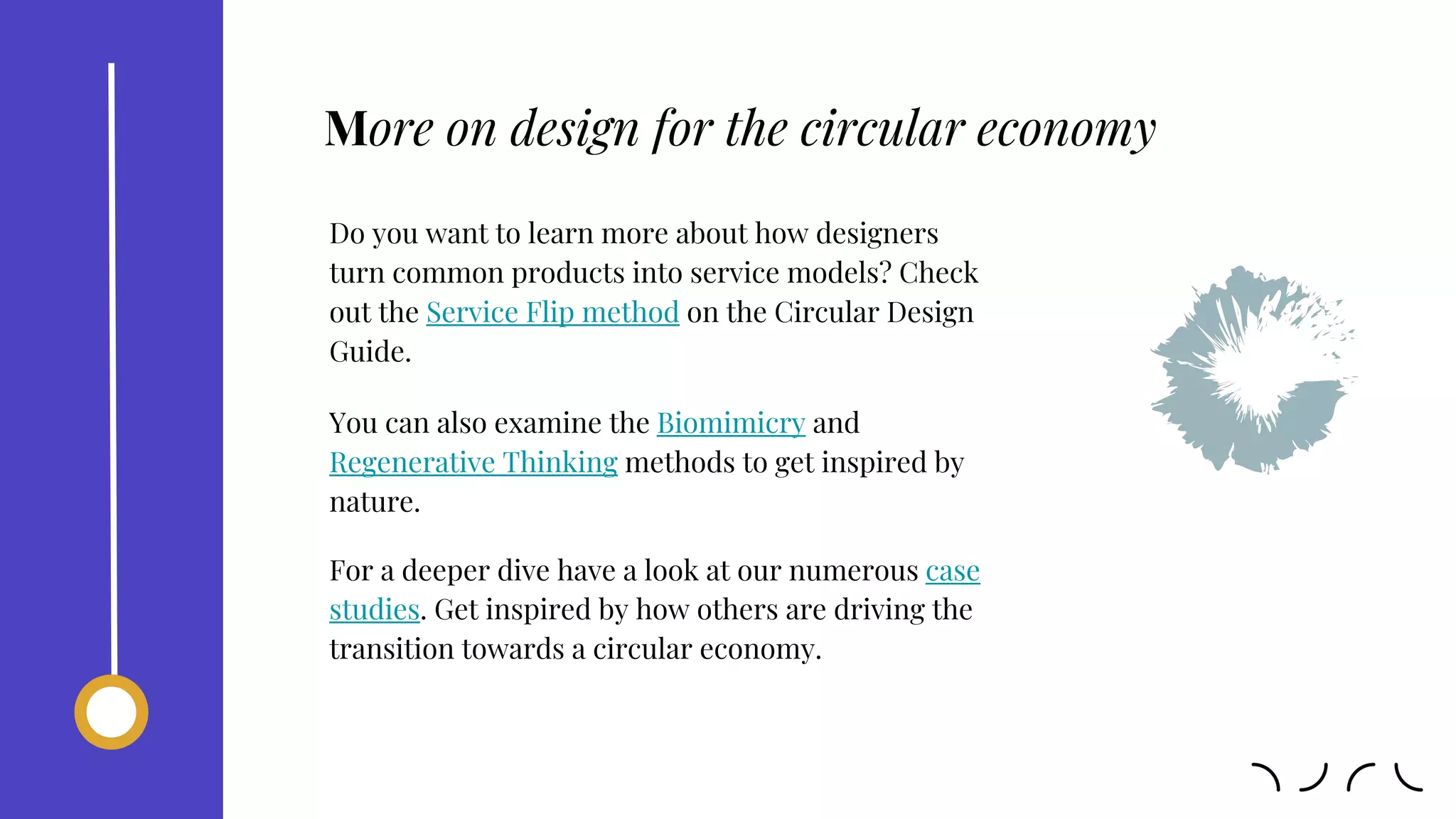 Do you want to learn more about how designers
turn common products into service models? Check
out the Service Flip method on the Circular Design
Guide.
You can also examine the Biomimicry and
Regenerative Thinking methods to get inspired by
nature.
For a deeper dive have a look at our numerous case
studies. Get inspired by how others are driving the
transition towards a circular economy.
More on design for the circular economy
 