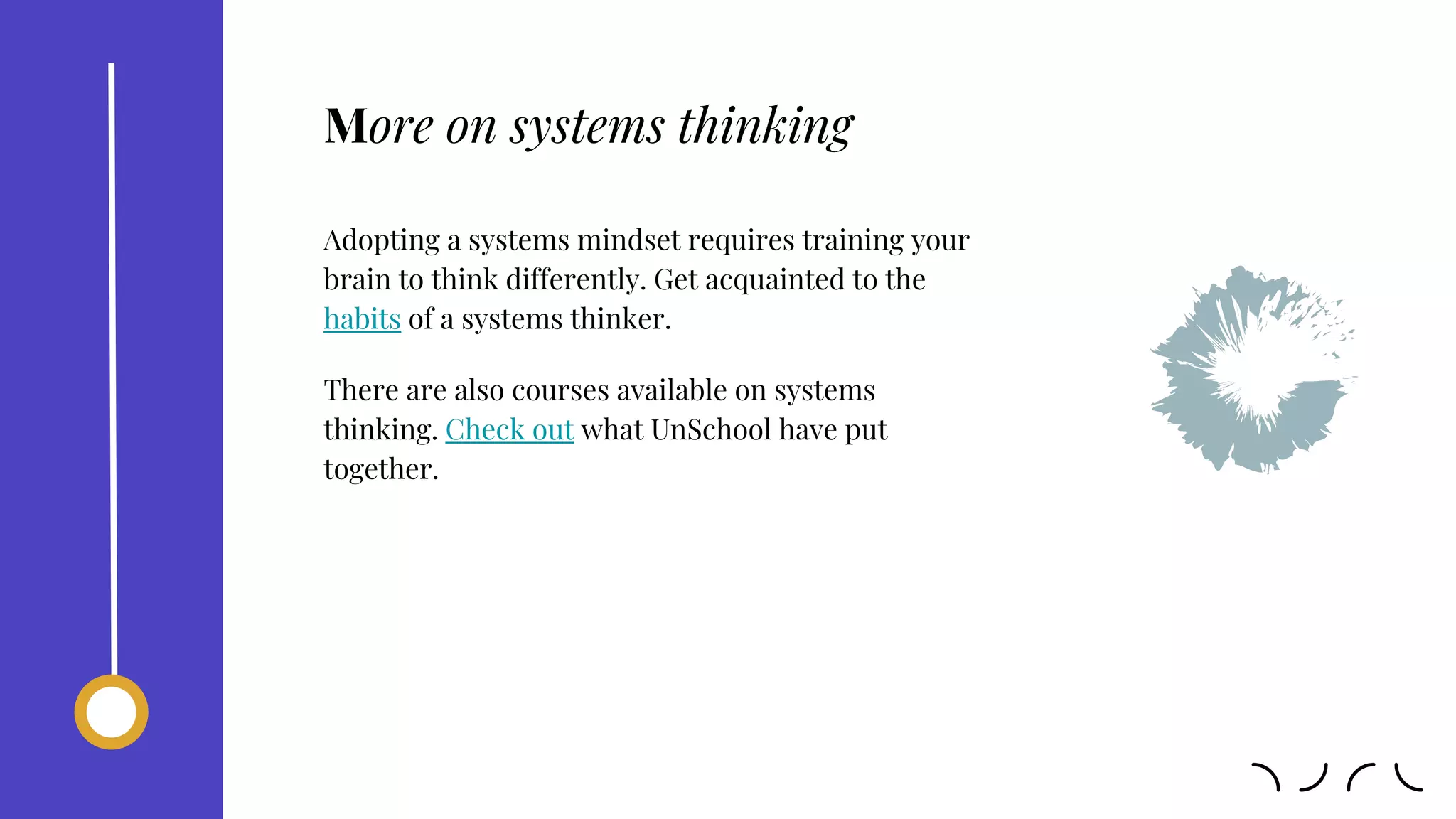 Adopting a systems mindset requires training your
brain to think differently. Get acquainted to the
habits of a systems thinker.
There are also courses available on systems
thinking. Check out what UnSchool have put
together.
More on systems thinking
 