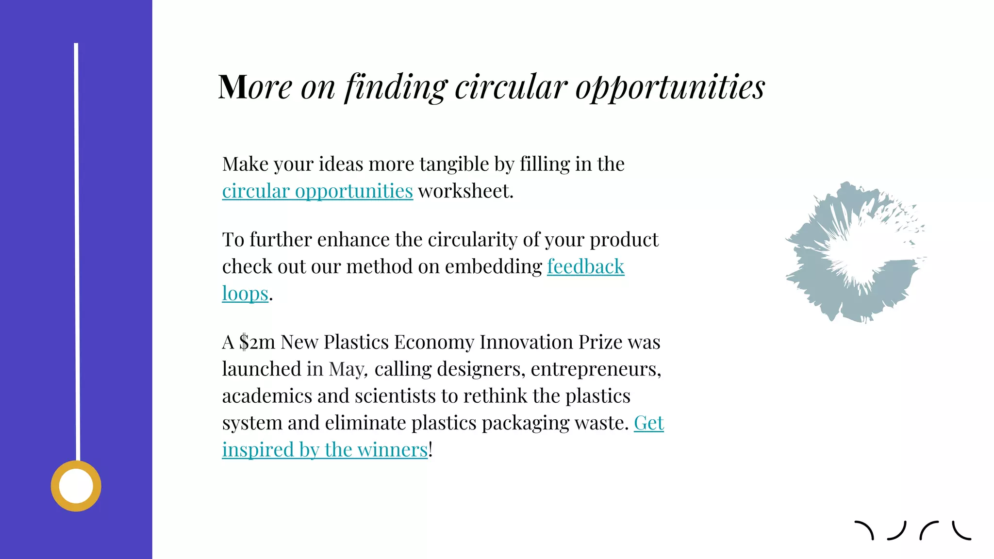 Make your ideas more tangible by filling in the
circular opportunities worksheet.
To further enhance the circularity of your product
check out our method on embedding feedback
loops.
A $2m New Plastics Economy Innovation Prize was
launched in May, calling designers, entrepreneurs,
academics and scientists to rethink the plastics
system and eliminate plastics packaging waste. Get
inspired by the winners!
More on finding circular opportunities
 
