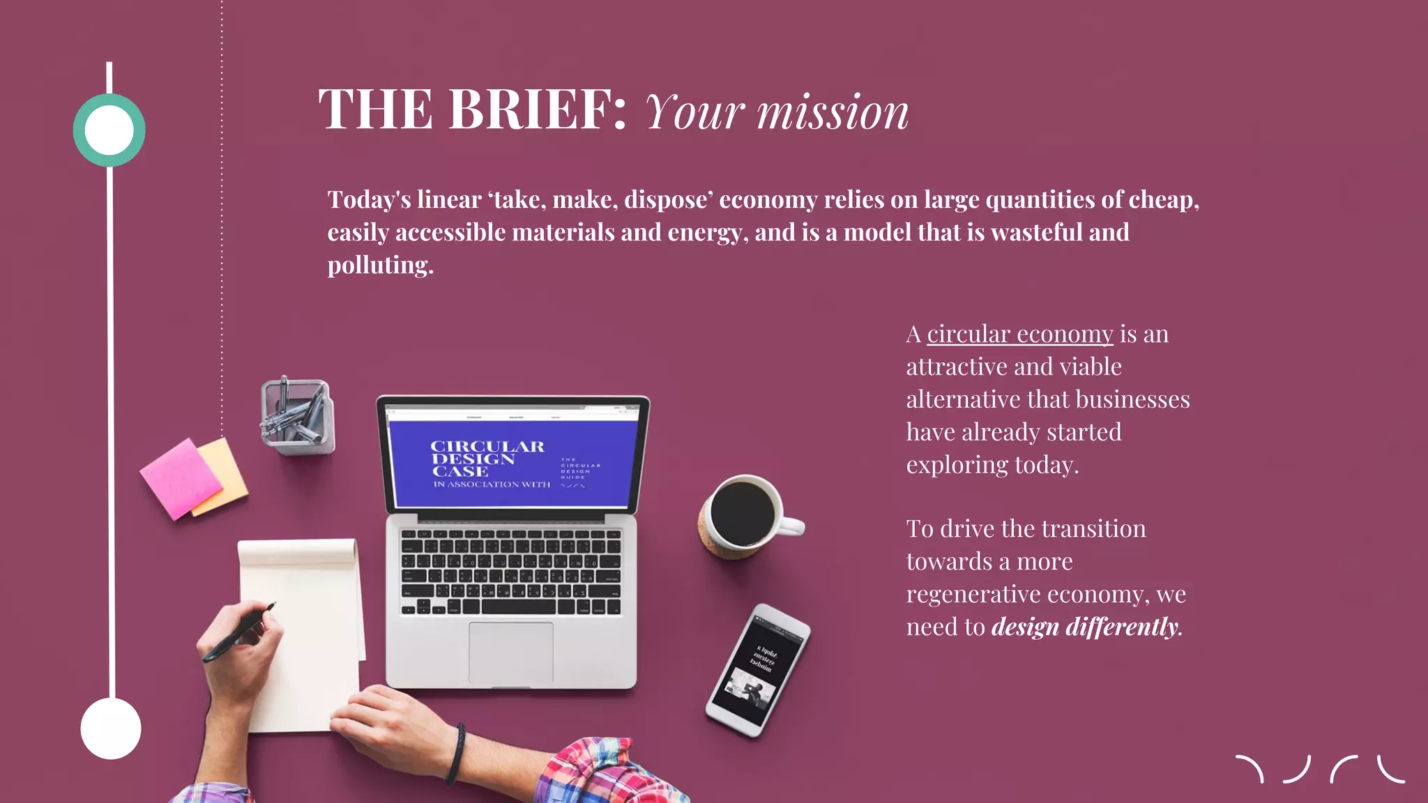 A circular economy is an
attractive and viable
alternative that businesses
have already started
exploring today.
To drive the transition
towards a more
regenerative economy, we
need to design differently.
Today's linear ‘take, make, dispose’ economy relies on large quantities of cheap,
easily accessible materials and energy, and is a model that is wasteful and
polluting.
THE BRIEF: Your mission
 