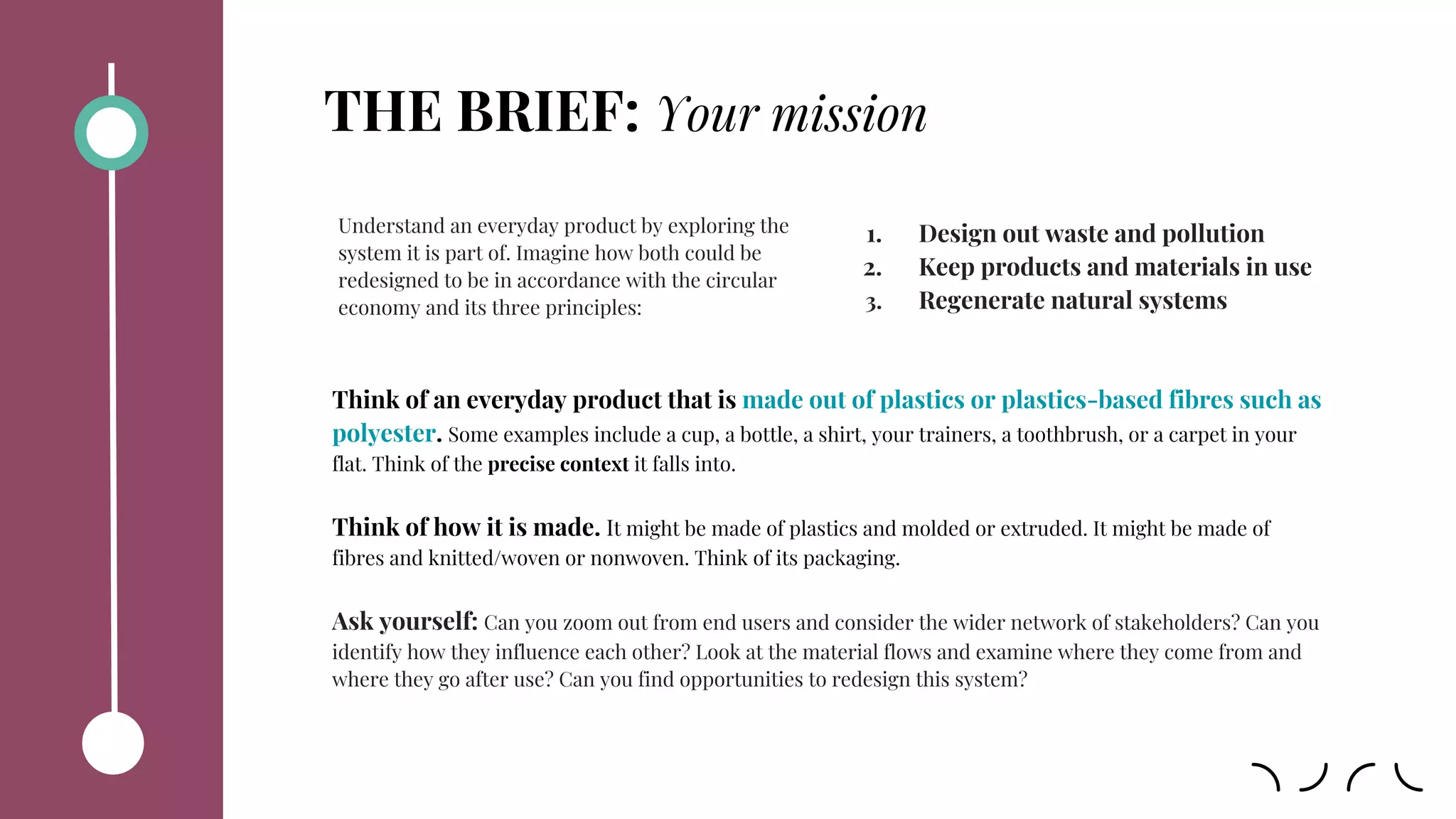 THE BRIEF: Your mission
Think of an everyday product that is made out of plastics or plastics-based fibres such as
polyester. Some examples include a cup, a bottle, a shirt, your trainers, a toothbrush, or a carpet in your
flat. Think of the precise context it falls into.
Think of how it is made. It might be made of plastics and molded or extruded. It might be made of
fibres and knitted/woven or nonwoven. Think of its packaging.
Ask yourself: Can you zoom out from end users and consider the wider network of stakeholders? Can you
identify how they influence each other? Look at the material flows and examine where they come from and
where they go after use? Can you find opportunities to redesign this system?
Understand an everyday product by exploring the
system it is part of. Imagine how both could be
redesigned to be in accordance with the circular
economy and its three principles:
1. Design out waste and pollution
2. Keep products and materials in use
3. Regenerate natural systems
 