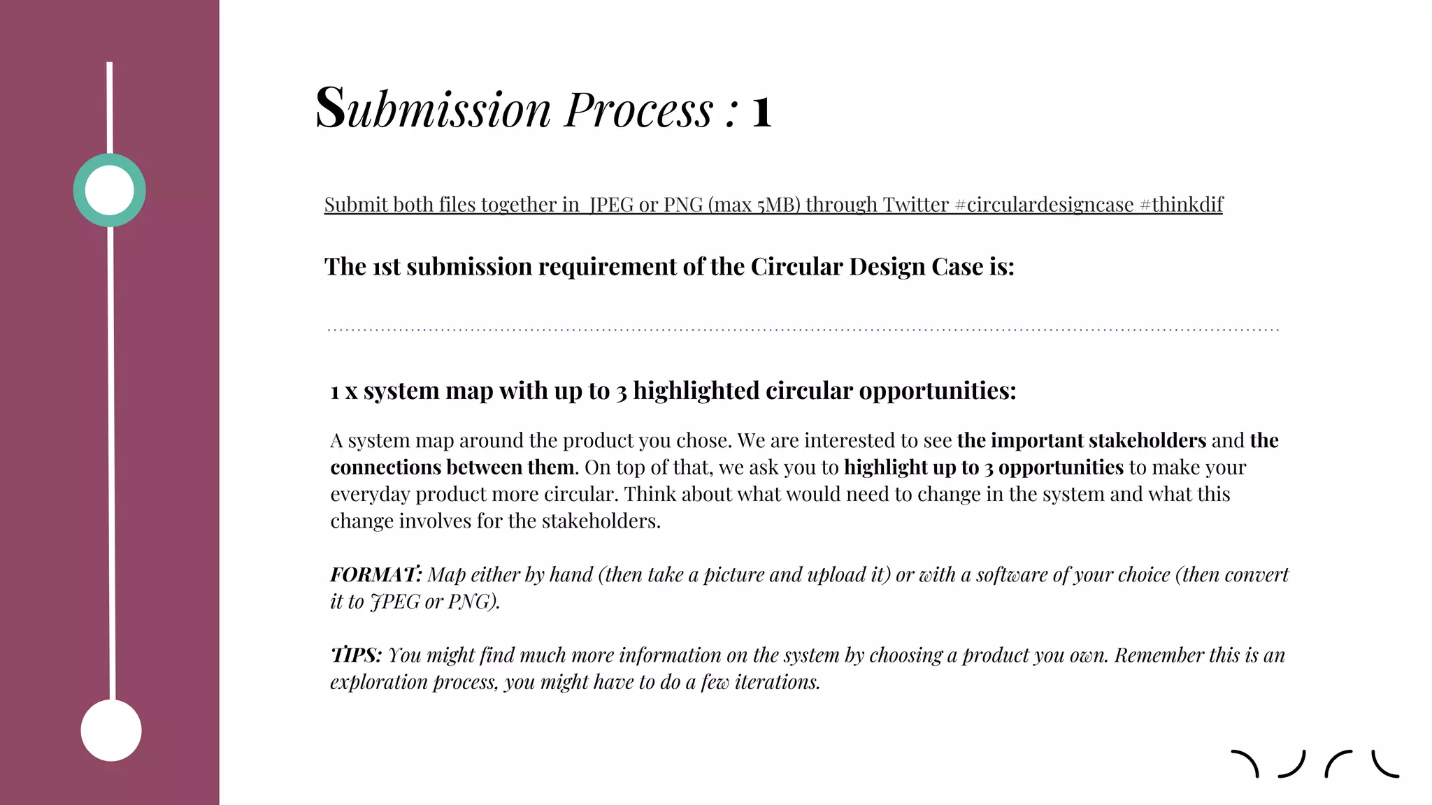 Submit both files together in JPEG or PNG (max 5MB) through Twitter #circulardesigncase #thinkdif
The 1st submission requirement of the Circular Design Case is:
1 x system map with up to 3 highlighted circular opportunities:
A system map around the product you chose. We are interested to see the important stakeholders and the
connections between them. On top of that, we ask you to highlight up to 3 opportunities to make your
everyday product more circular. Think about what would need to change in the system and what this
change involves for the stakeholders.
FORMAT: Map either by hand (then take a picture and upload it) or with a software of your choice (then convert
it to JPEG or PNG).
TIPS: You might find much more information on the system by choosing a product you own. Remember this is an
exploration process, you might have to do a few iterations.
Submission Process : 1
 