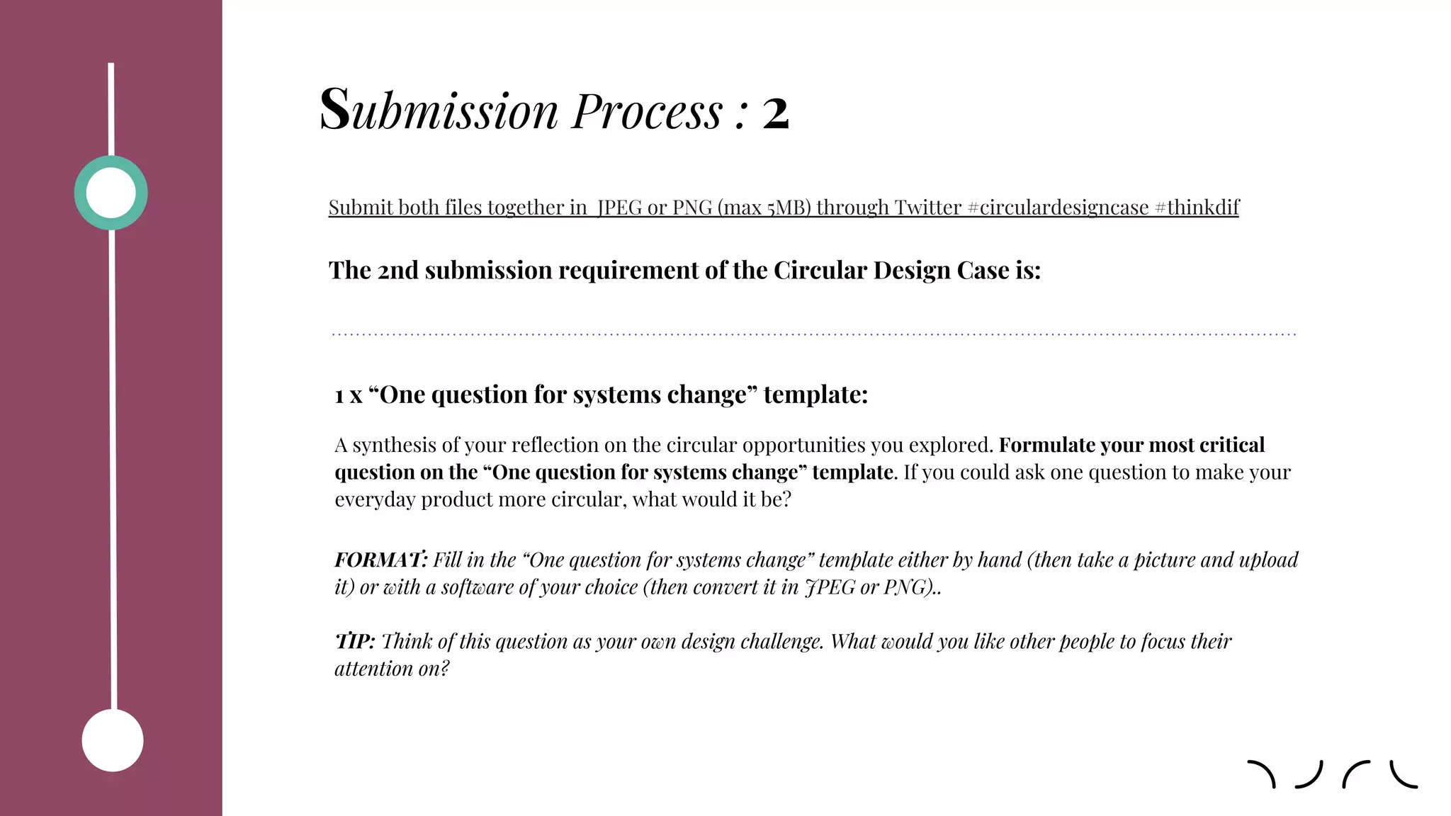 Submission Process : 2
Submit both files together in JPEG or PNG (max 5MB) through Twitter #circulardesigncase #thinkdif
The 2nd submission requirement of the Circular Design Case is:
1 x “One question for systems change” template:
A synthesis of your reflection on the circular opportunities you explored. Formulate your most critical
question on the “One question for systems change” template. If you could ask one question to make your
everyday product more circular, what would it be?
FORMAT: Fill in the “One question for systems change” template either by hand (then take a picture and upload
it) or with a software of your choice (then convert it in JPEG or PNG)..
TIP: Think of this question as your own design challenge. What would you like other people to focus their
attention on?
 