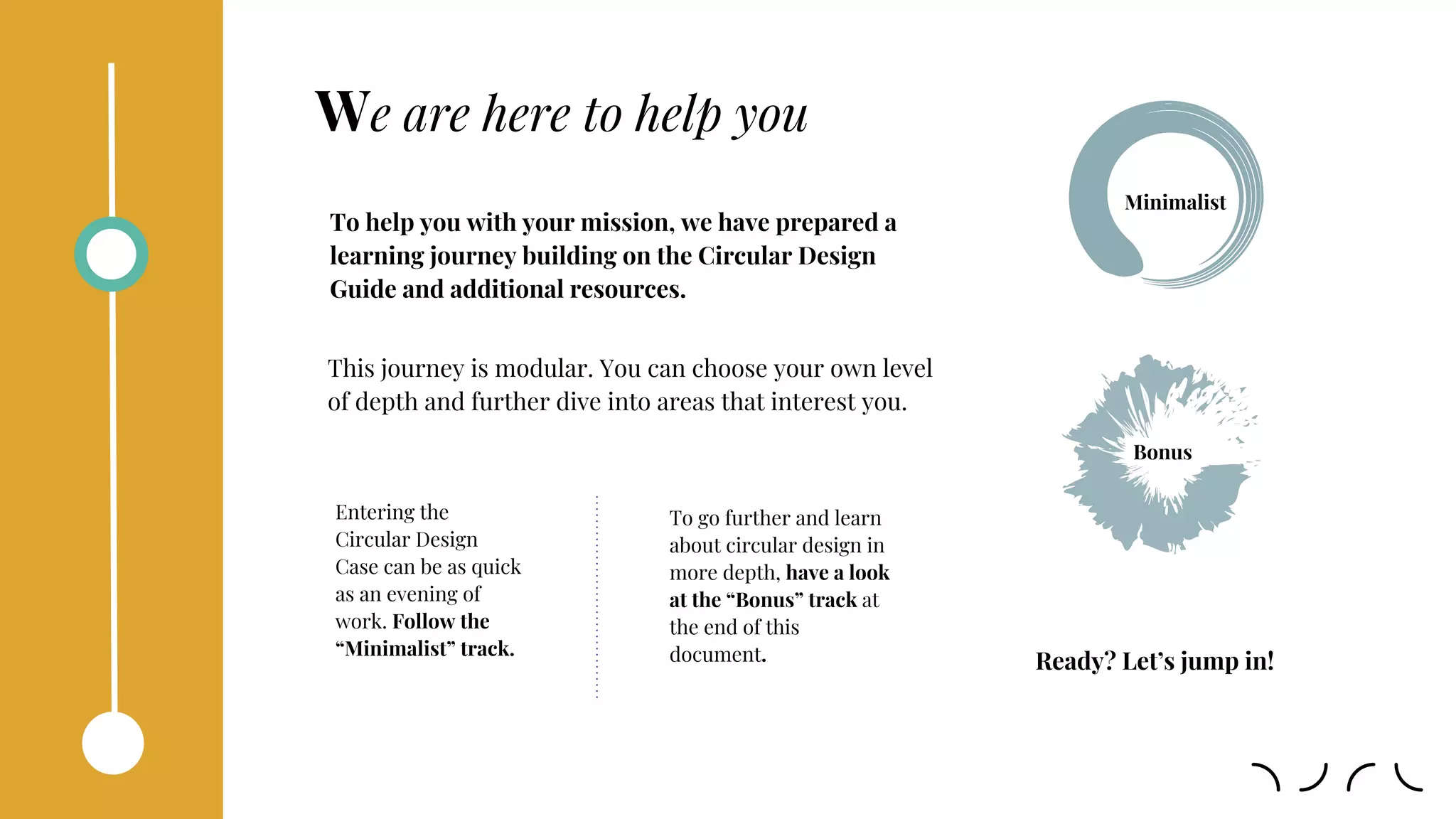 We are here to help you
Entering the
Circular Design
Case can be as quick
as an evening of
work. Follow the
“Minimalist” track.
To help you with your mission, we have prepared a
learning journey building on the Circular Design
Guide and additional resources.
To go further and learn
about circular design in
more depth, have a look
at the “Bonus” track at
the end of this
document.
Minimalist
Bonus
This journey is modular. You can choose your own level
of depth and further dive into areas that interest you.
Ready? Let’s jump in!
 