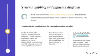 Put it in the middle of the
diagram. Then let your mind
roam freely. Identify the many
components / agents that
influence it or who are
influenced by it - people, flows of
materials and energy, sources of
money, legislation, information.
‘When individuals have a better understanding of systems, they are better
able to identify the intervention points that lead to desired outcomes.’ Jules
Hayward
Draw the connections
between the agents to
show what influences
what. Look in particular
for feedback loops. Are
they reinforcing or
balancing ?
A simple starting point is to map the system of your chosen product.
Get further help by looking
at the systems mapping
tool for systems thinkers.
Remember that you cannot
know everything - make
sure you make a conscious
decision as where to stop!
Systems mapping and influence diagrams
 