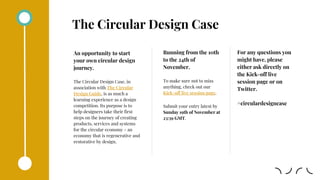 The Circular Design Case
An opportunity to start
your own circular design
journey.
The Circular Design Case, in
association with The Circular
Design Guide, is as much a
learning experience as a design
competition. Its purpose is to
help designers take their first
steps on the journey of creating
products, services and systems
for the circular economy - an
economy that is regenerative and
restorative by design.
Running from the 10th
to the 24th of
November.
To make sure not to miss
anything, check out our
Kick-off live session page.
Submit your entry latest by
Sunday 19th of November at
23:59 GMT.
For any questions you
might have, please
either ask directly on
the Kick-off live
session page or on
Twitter.
#circulardesigncase
 