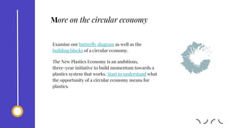 Examine our butterfly diagram as well as the
building blocks of a circular economy.
The New Plastics Economy is an ambitious,
three-year initiative to build momentum towards a
plastics system that works. Start to understand what
the opportunity of a circular economy means for
plastics.
More on the circular economy
 