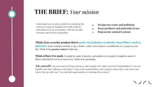THE BRIEF: Your mission
Think of an everyday product that is made out of plastics or plastics-based fibres such as
polyester. Some examples include a cup, a bottle, a shirt, your trainers, a toothbrush, or a carpet in your
flat. Think of the precise context it falls into.
Think of how it is made. It might be made of plastics and molded or extruded. It might be made of
fibres and knitted/woven or nonwoven. Think of its packaging.
Ask yourself: Can you zoom out from end users and consider the wider network of stakeholders? Can you
identify how they influence each other? Look at the material flows and examine where they come from and
where they go after use? Can you find opportunities to redesign this system?
Understand an everyday product by exploring the
system it is part of. Imagine how both could be
redesigned to be in accordance with the circular
economy and its three principles:
1. Design out waste and pollution
2. Keep products and materials in use
3. Regenerate natural systems
 