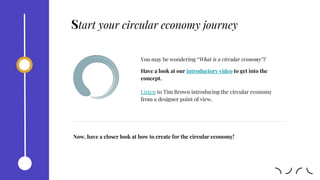 You may be wondering “What is a circular economy”?
Have a look at our introductory video to get into the
concept.
Now, have a closer look at how to create for the circular economy!
Listen to Tim Brown introducing the circular economy
from a designer point of view.
Start your circular economy journey
 