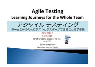 Janet	
  Gregory,	
  DragonFire	
  Inc.	
  
Copyright	
  2015	
  
Agile	
  Japan	
  
April	
  2015	
  
@janetgregoryca	
  
With	
  input	
  from	
  Lisa	
  Crispin	
  
1	
  
アジャイル  テスティング
チーム全体のためにテストとテスターができることを学ぶ旅
訳:  平鍋健児
 