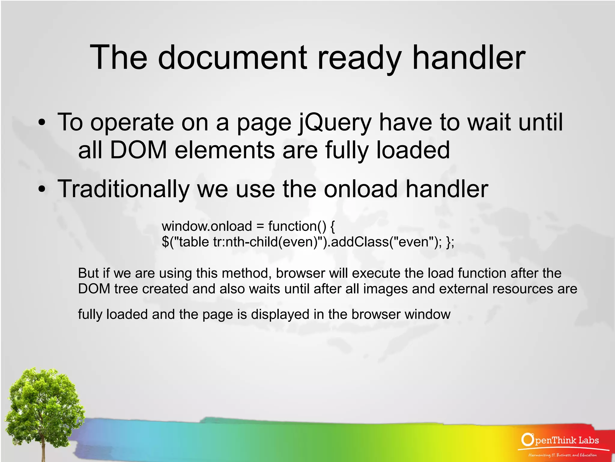 The document ready handler
●   To operate on a page jQuery have to wait until
      all DOM elements are fully loaded
●   Traditionally we use the onload handler
                  window.onload = function() {
                  $("table tr:nth-child(even)").addClass("even"); };

     But if we are using this method, browser will execute the load function after the
     DOM tree created and also waits until after all images and external resources are
     fully loaded and the page is displayed in the browser window
 