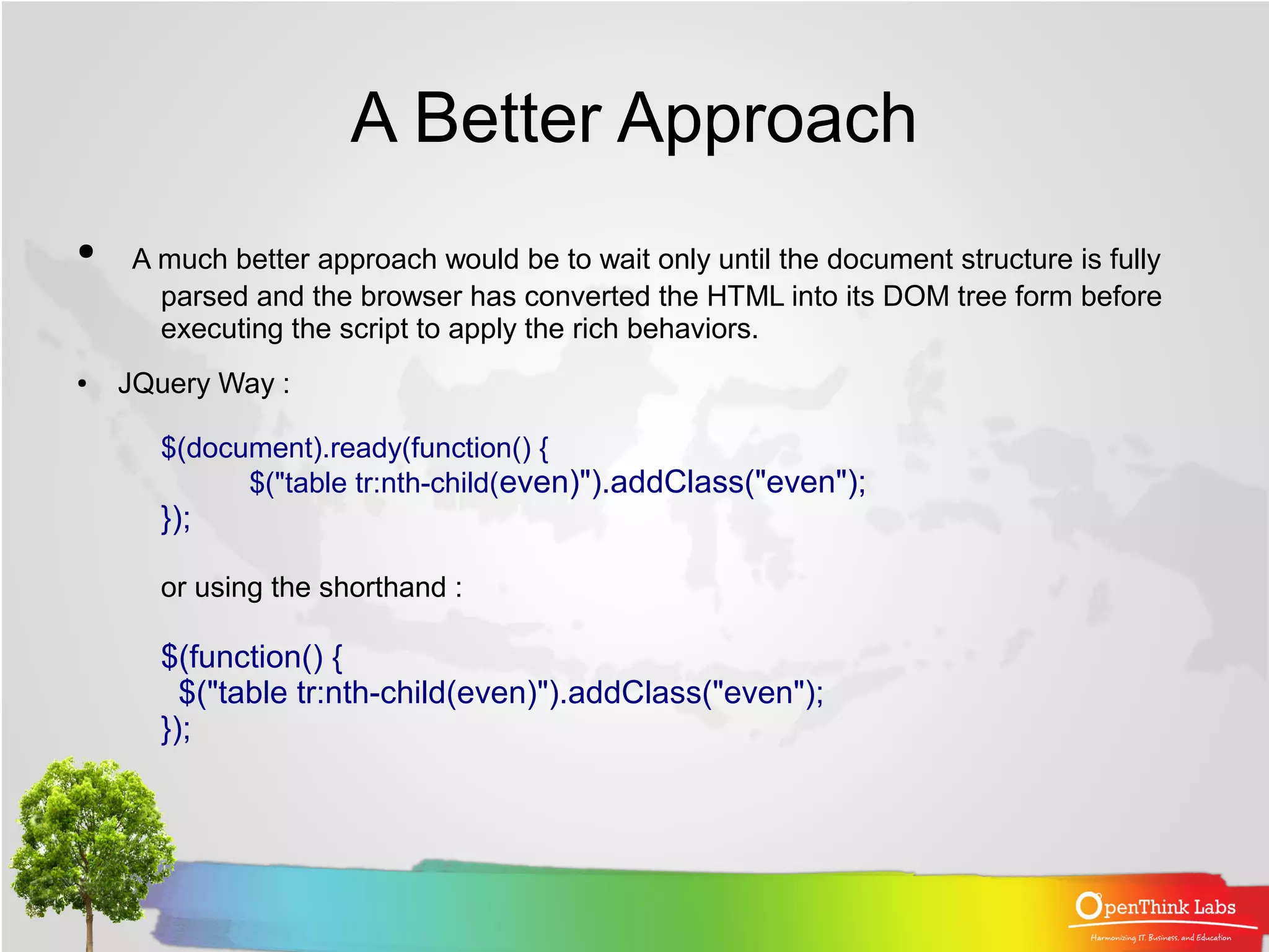 A Better Approach
●   A much better approach would be to wait only until the document structure is fully
      parsed and the browser has converted the HTML into its DOM tree form before
      executing the script to apply the rich behaviors.
●   JQuery Way :

      $(document).ready(function() {
            $("table tr:nth-child(even)").addClass("even");
      });

      or using the shorthand :

      $(function() {
        $("table tr:nth-child(even)").addClass("even");
      });
 