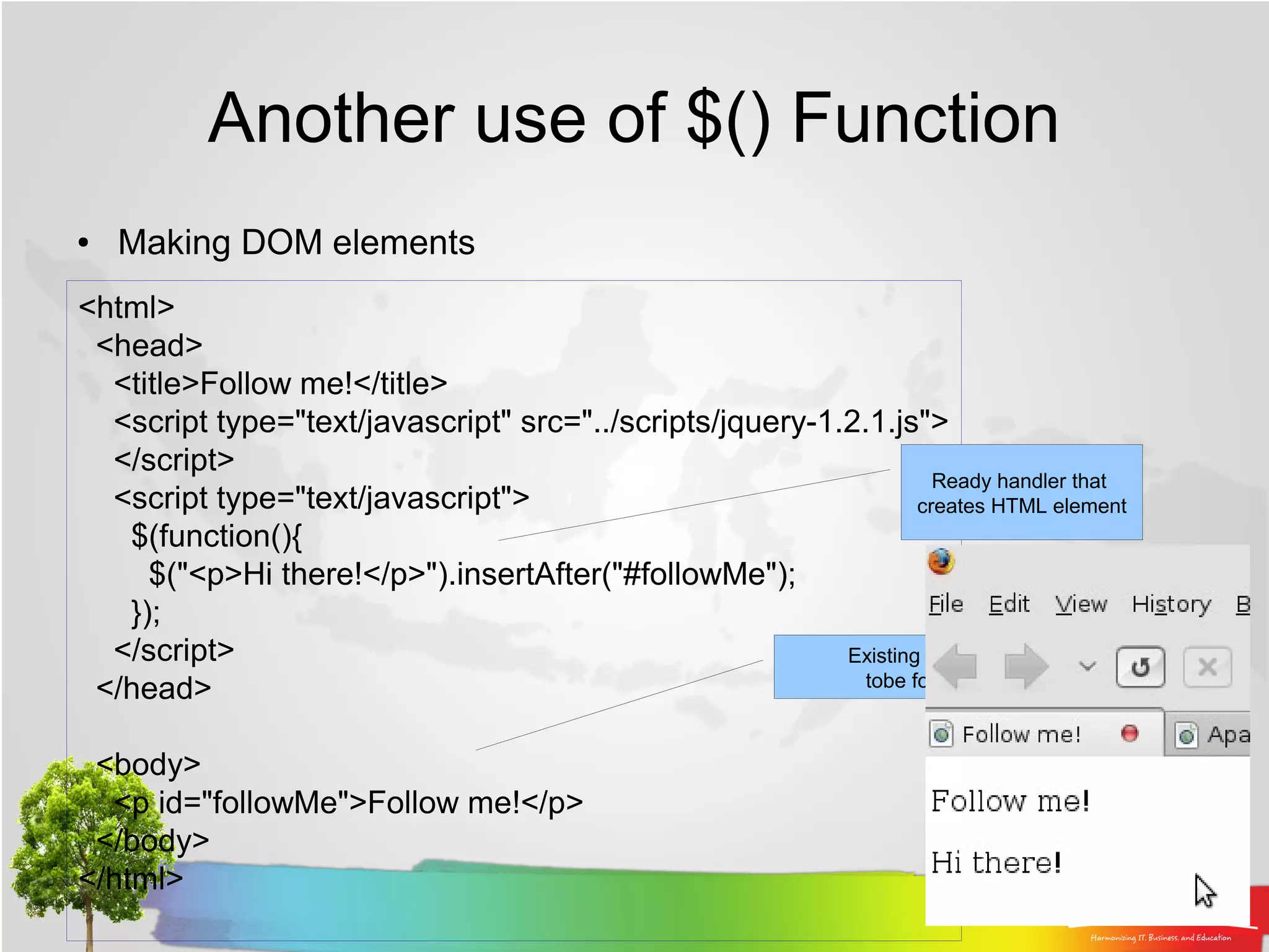 Another use of $() Function
●   Making DOM elements
<html>
 <head>
  <title>Follow me!</title>
  <script type="text/javascript" src="../scripts/jquery-1.2.1.js">
  </script>
                                                                    Ready handler that
  <script type="text/javascript">                                 creates HTML element
   $(function(){
     $("<p>Hi there!</p>").insertAfter("#followMe");
   });
  </script>                                               Existing element
                                                            tobe followed
 </head>

 <body>
  <p id="followMe">Follow me!</p>
 </body>
</html>
 