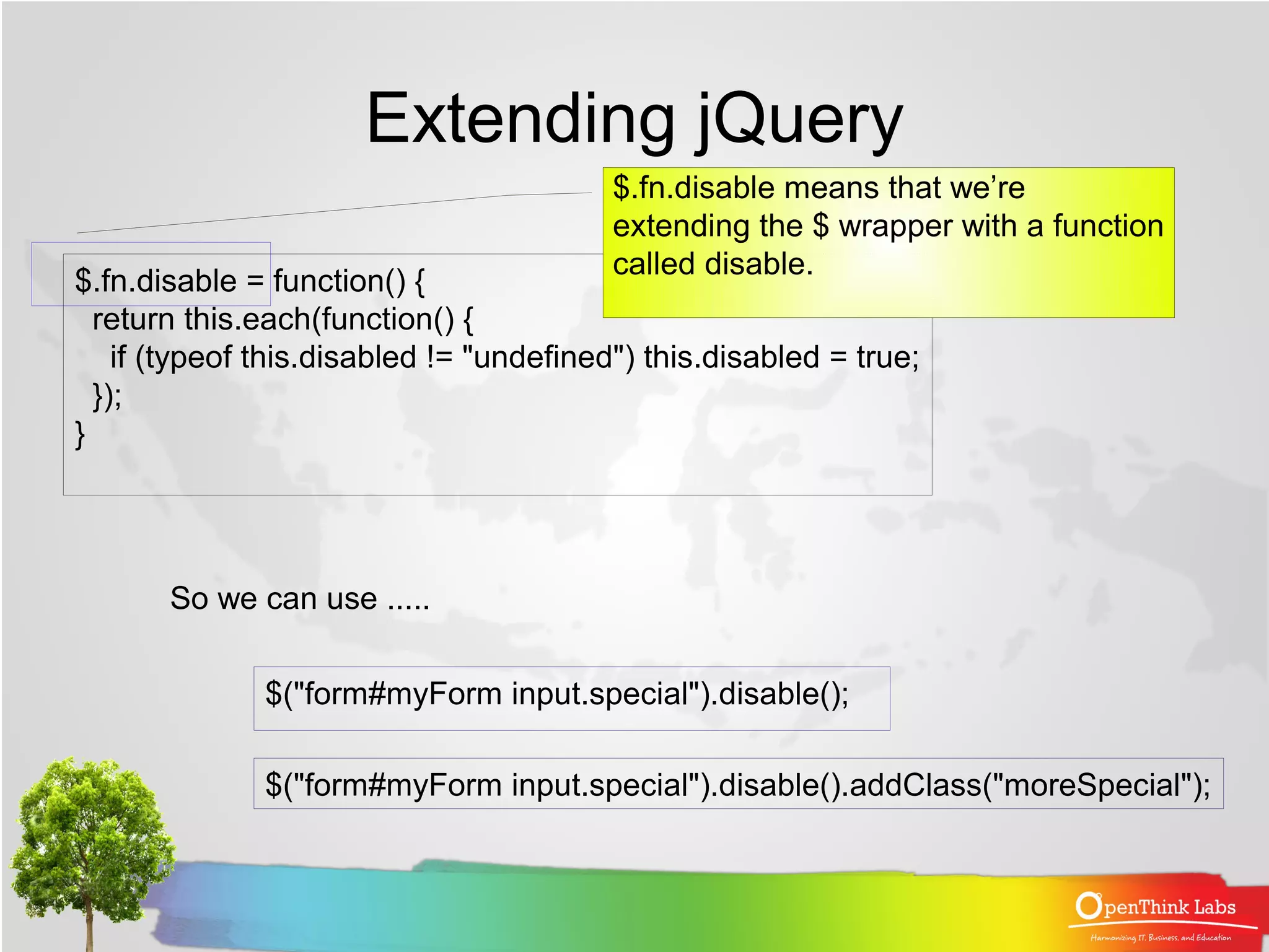 Extending jQuery
                                          $.fn.disable means that we’re
                                          extending the $ wrapper with a function
                                          called disable.
$.fn.disable = function() {
  return this.each(function() {
    if (typeof this.disabled != "undefined") this.disabled = true;
  });
}




       So we can use .....


              $("form#myForm input.special").disable();

              $("form#myForm input.special").disable().addClass("moreSpecial");
 