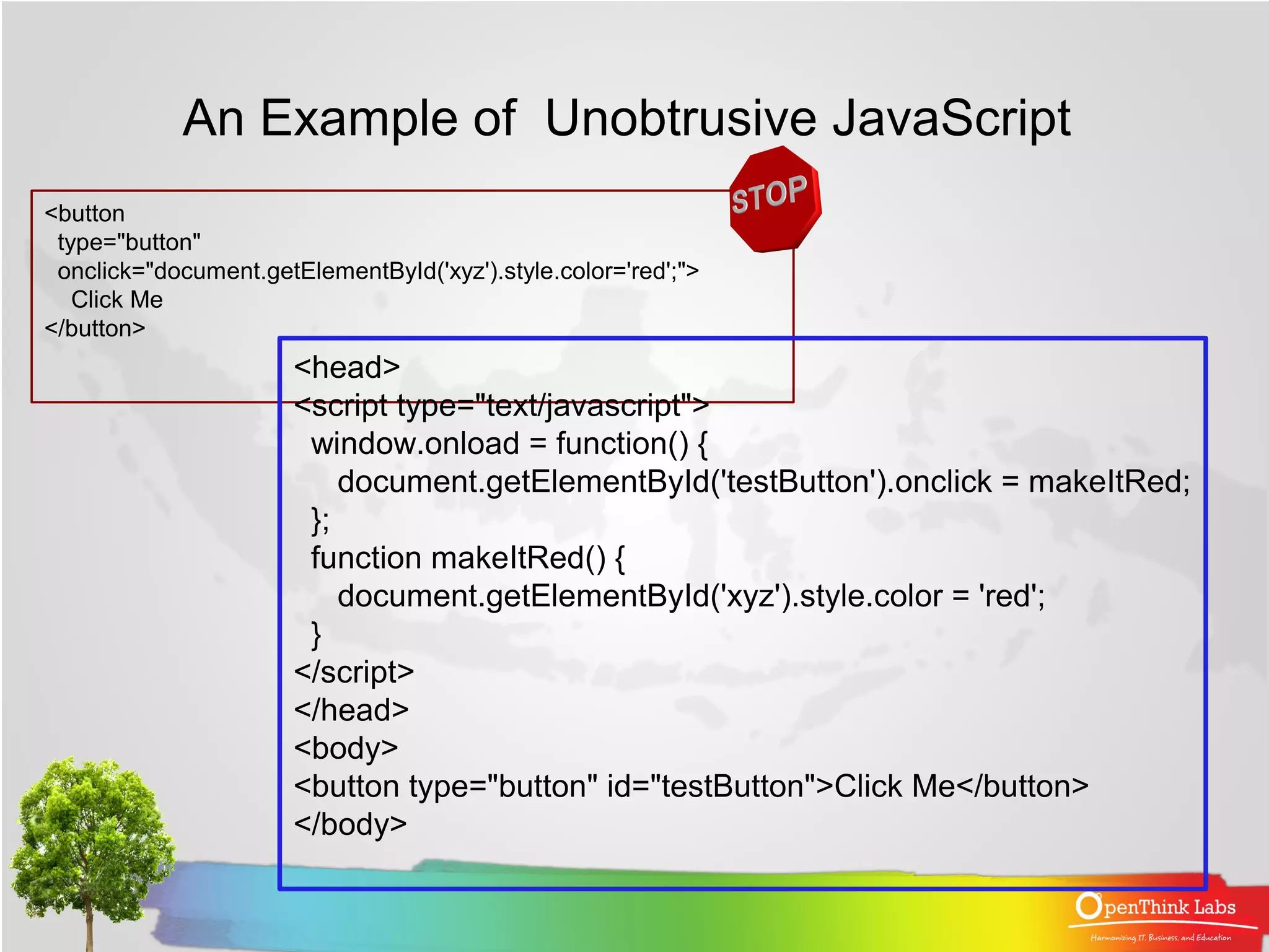 An Example of Unobtrusive JavaScript
<button
 type="button"
 onclick="document.getElementById('xyz').style.color='red';">
   Click Me
</button>
                       <head>
                       <script type="text/javascript">
                        window.onload = function() {
                           document.getElementById('testButton').onclick = makeItRed;
                        };
                        function makeItRed() {
                           document.getElementById('xyz').style.color = 'red';
                        }
                       </script>
                       </head>
                       <body>
                       <button type="button" id="testButton">Click Me</button>
                       </body>
 