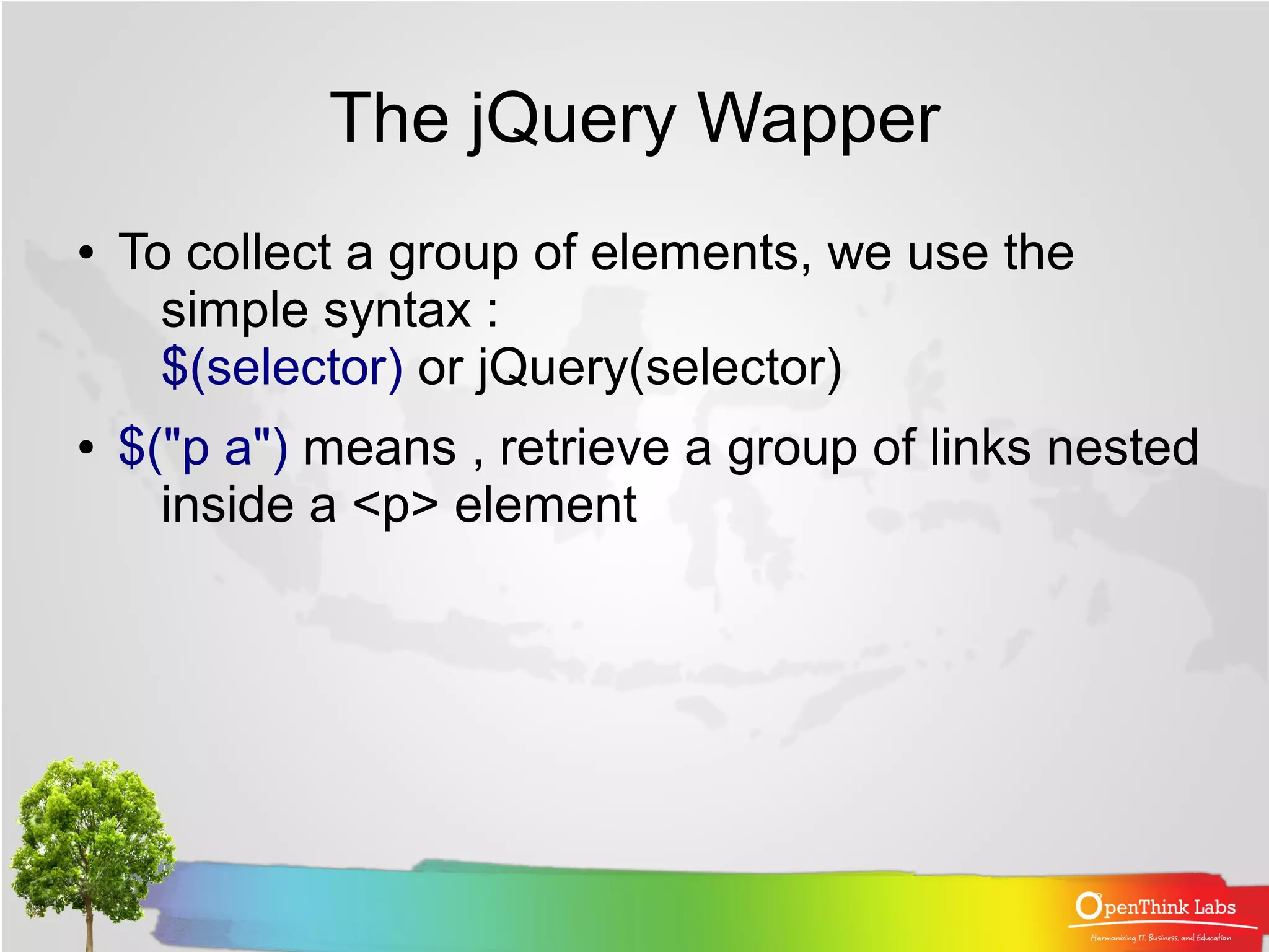 The jQuery Wapper
●   To collect a group of elements, we use the
      simple syntax :
      $(selector) or jQuery(selector)
●   $("p a") means , retrieve a group of links nested
      inside a <p> element
 