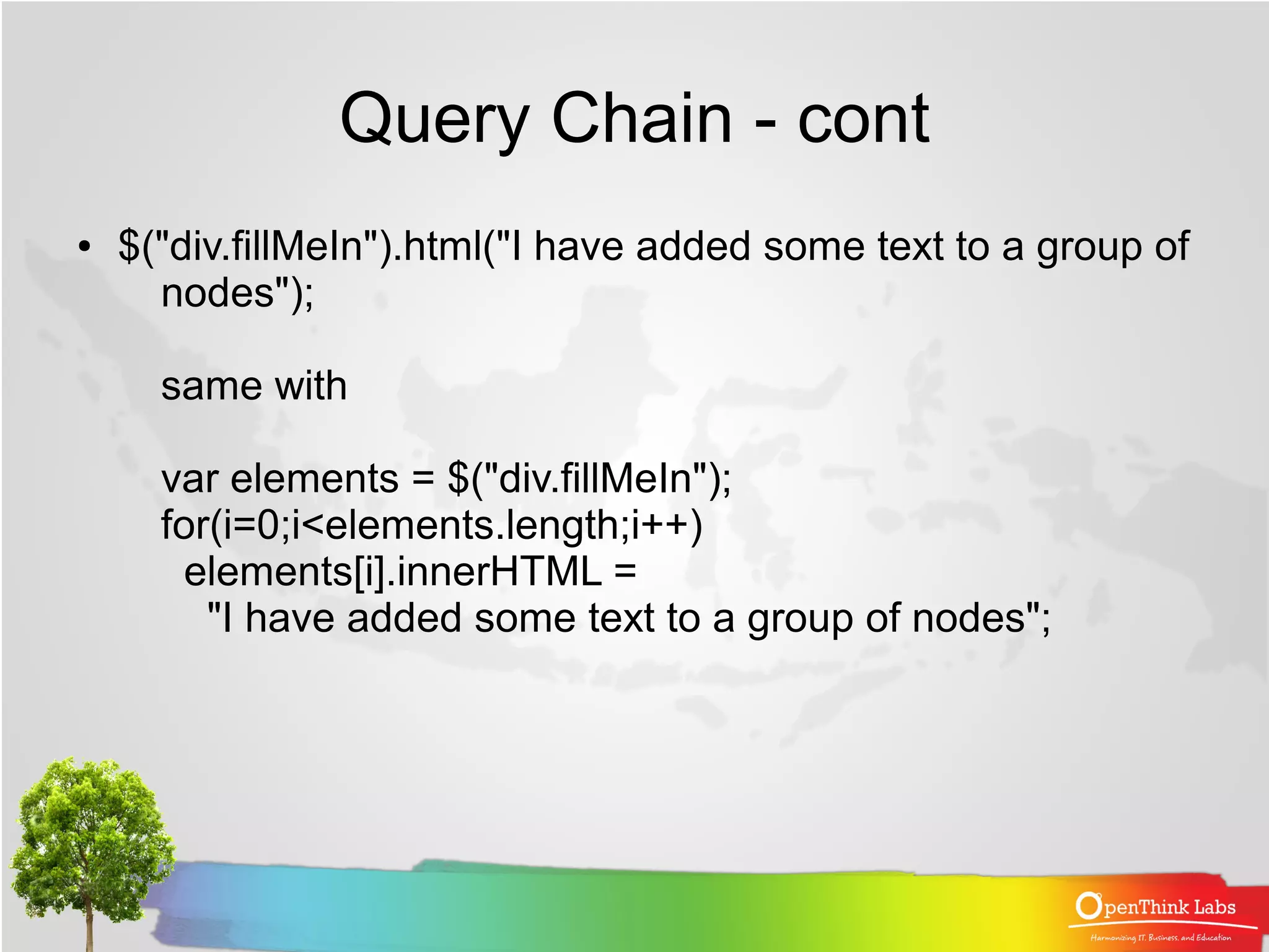 Query Chain - cont
●   $("div.fillMeIn").html("I have added some text to a group of
      nodes");

      same with

      var elements = $("div.fillMeIn");
      for(i=0;i<elements.length;i++)
       elements[i].innerHTML =
         "I have added some text to a group of nodes";
 