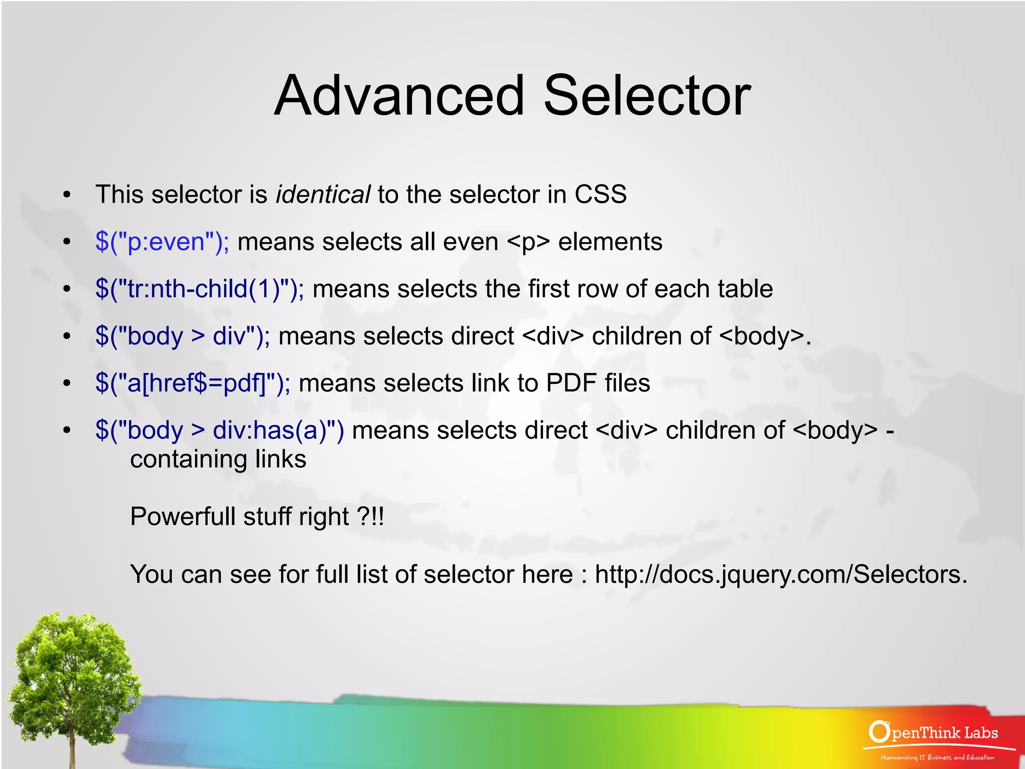 Advanced Selector
●   This selector is identical to the selector in CSS
●   $("p:even"); means selects all even <p> elements
●   $("tr:nth-child(1)"); means selects the first row of each table
●   $("body > div"); means selects direct <div> children of <body>.
●   $("a[href$=pdf]"); means selects link to PDF files
●   $("body > div:has(a)") means selects direct <div> children of <body> -
       containing links

       Powerfull stuff right ?!!

       You can see for full list of selector here : http://docs.jquery.com/Selectors.
 