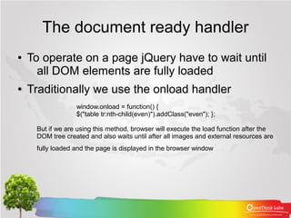 The document ready handler
●   To operate on a page jQuery have to wait until
      all DOM elements are fully loaded
●   Traditionally we use the onload handler
                  window.onload = function() {
                  $("table tr:nth-child(even)").addClass("even"); };

     But if we are using this method, browser will execute the load function after the
     DOM tree created and also waits until after all images and external resources are
     fully loaded and the page is displayed in the browser window
 
