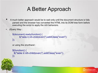 A Better Approach
●   A much better approach would be to wait only until the document structure is fully
      parsed and the browser has converted the HTML into its DOM tree form before
      executing the script to apply the rich behaviors.
●   JQuery Way :

      $(document).ready(function() {
            $("table tr:nth-child(even)").addClass("even");
      });

      or using the shorthand :

      $(function() {
        $("table tr:nth-child(even)").addClass("even");
      });
 