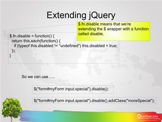 Extending jQuery
                                          $.fn.disable means that we’re
                                          extending the $ wrapper with a function
                                          called disable.
$.fn.disable = function() {
  return this.each(function() {
    if (typeof this.disabled != "undefined") this.disabled = true;
  });
}




       So we can use .....


              $("form#myForm input.special").disable();

              $("form#myForm input.special").disable().addClass("moreSpecial");
 