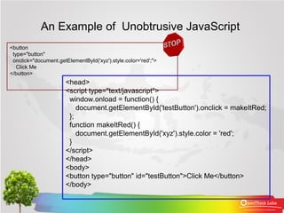 An Example of Unobtrusive JavaScript
<button
 type="button"
 onclick="document.getElementById('xyz').style.color='red';">
   Click Me
</button>
                       <head>
                       <script type="text/javascript">
                        window.onload = function() {
                           document.getElementById('testButton').onclick = makeItRed;
                        };
                        function makeItRed() {
                           document.getElementById('xyz').style.color = 'red';
                        }
                       </script>
                       </head>
                       <body>
                       <button type="button" id="testButton">Click Me</button>
                       </body>
 
