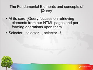 The Fundamental Elements and concepts of
                    jQuery
●   At its core, jQuery focuses on retrieving
      elements from our HTML pages and per-
      forming operations upon them.
●   Selector ..selector .., selector ..!
 
