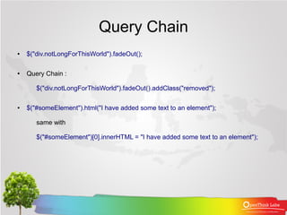 Query Chain
●   $("div.notLongForThisWorld").fadeOut();

●   Query Chain :

       $("div.notLongForThisWorld").fadeOut().addClass("removed");

●   $("#someElement").html("I have added some text to an element");

       same with

       $("#someElement")[0].innerHTML = "I have added some text to an element");
 