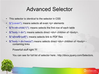 Advanced Selector
●   This selector is identical to the selector in CSS
●   $("p:even"); means selects all even <p> elements
●   $("tr:nth-child(1)"); means selects the first row of each table
●   $("body > div"); means selects direct <div> children of <body>.
●   $("a[href$=pdf]"); means selects link to PDF files
●   $("body > div:has(a)") means selects direct <div> children of <body> -
       containing links

       Powerfull stuff right ?!!

       You can see for full list of selector here : http://docs.jquery.com/Selectors.
 