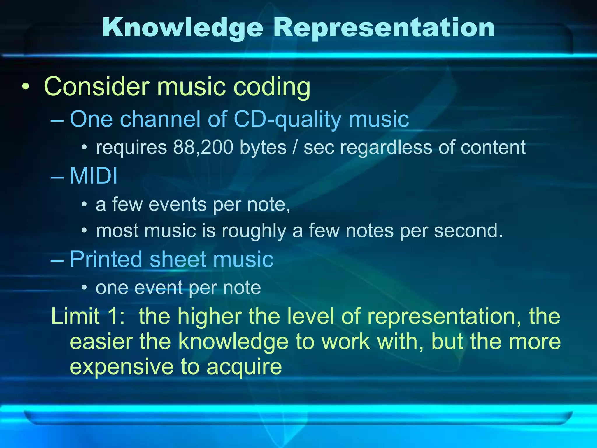 Knowledge Representation

• Consider music coding
  – One channel of CD-quality music
     • requires 88,200 bytes / sec regardless of content
  – MIDI
     • a few events per note,
     • most music is roughly a few notes per second.
  – Printed sheet music
     • one event per note
  Limit 1: the higher the level of representation, the
    easier the knowledge to work with, but the more
    expensive to acquire
 