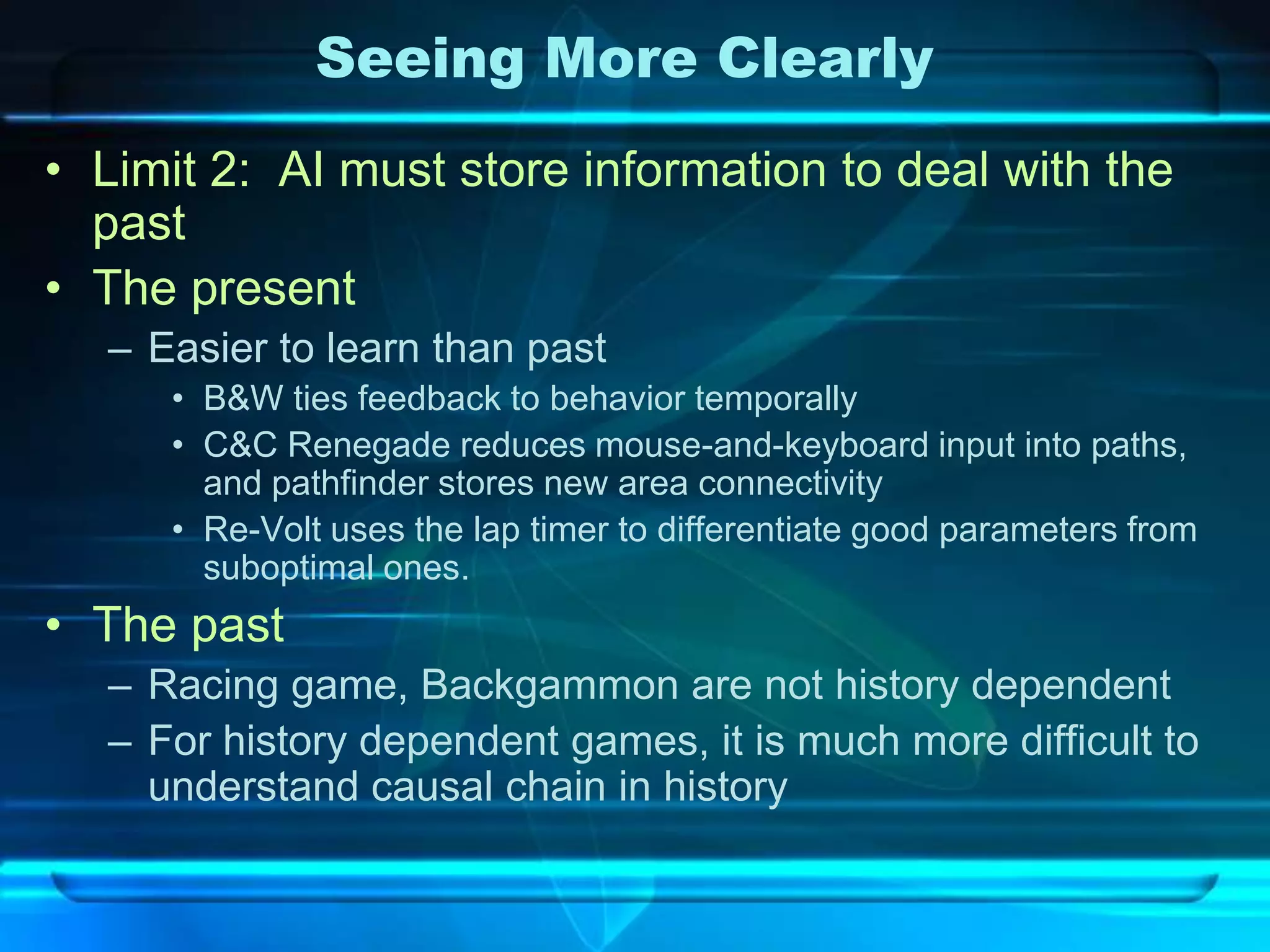 Seeing More Clearly
• Limit 2: AI must store information to deal with the
  past
• The present
  – Easier to learn than past
     • B&W ties feedback to behavior temporally
     • C&C Renegade reduces mouse-and-keyboard input into paths,
       and pathfinder stores new area connectivity
     • Re-Volt uses the lap timer to differentiate good parameters from
       suboptimal ones.
• The past
  – Racing game, Backgammon are not history dependent
  – For history dependent games, it is much more difficult to
    understand causal chain in history
 
