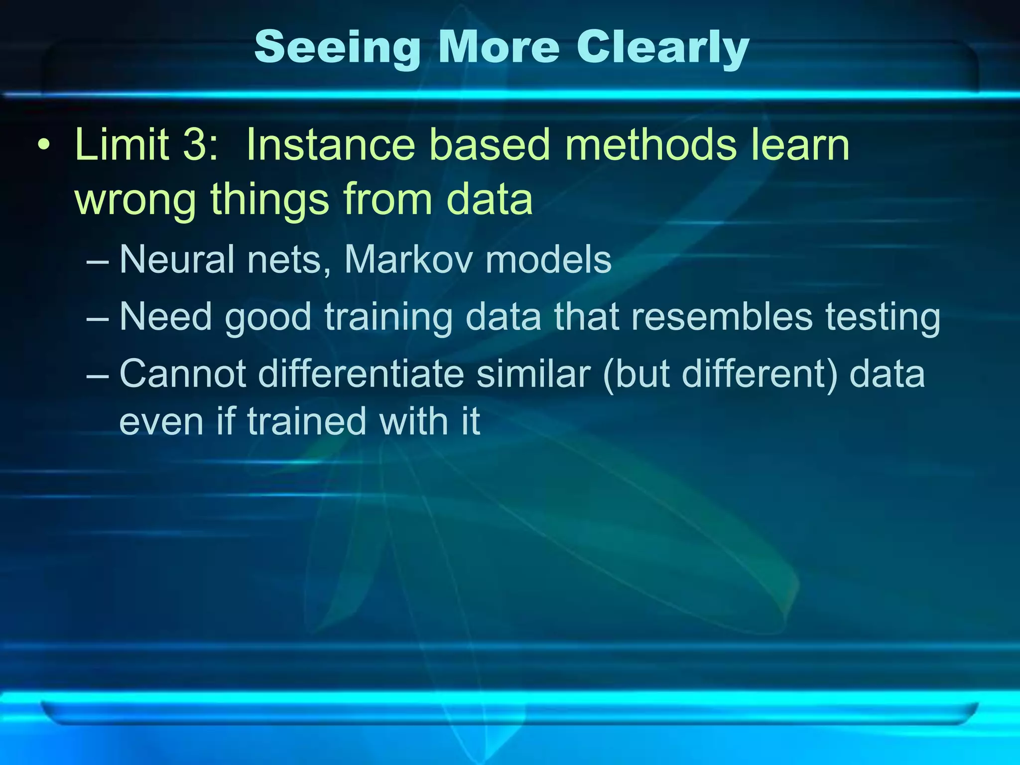 Seeing More Clearly

• Limit 3: Instance based methods learn
  wrong things from data
  – Neural nets, Markov models
  – Need good training data that resembles testing
  – Cannot differentiate similar (but different) data
    even if trained with it
 