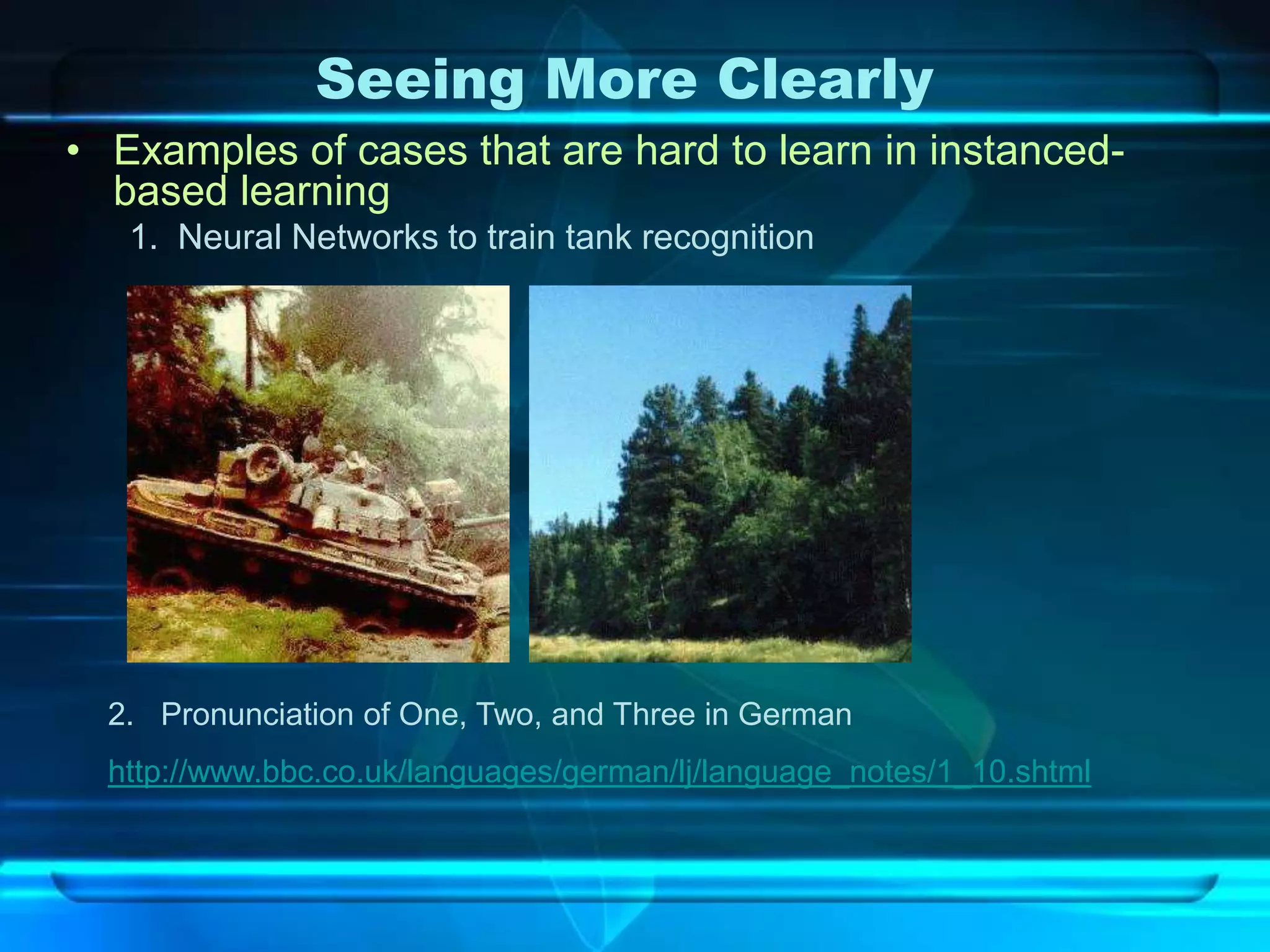 Seeing More Clearly
• Examples of cases that are hard to learn in instanced-
  based learning
   1. Neural Networks to train tank recognition




  2. Pronunciation of One, Two, and Three in German
  http://www.bbc.co.uk/languages/german/lj/language_notes/1_10.shtml
 