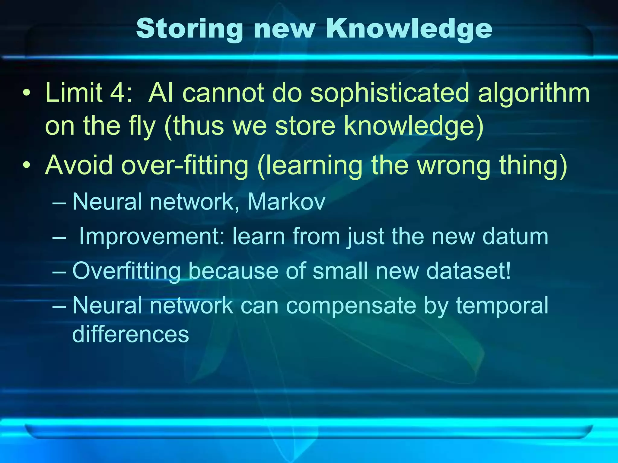Storing new Knowledge

• Limit 4: AI cannot do sophisticated algorithm
  on the fly (thus we store knowledge)
• Avoid over-fitting (learning the wrong thing)
  – Neural network, Markov
  – Improvement: learn from just the new datum
  – Overfitting because of small new dataset!
  – Neural network can compensate by temporal
    differences
 
