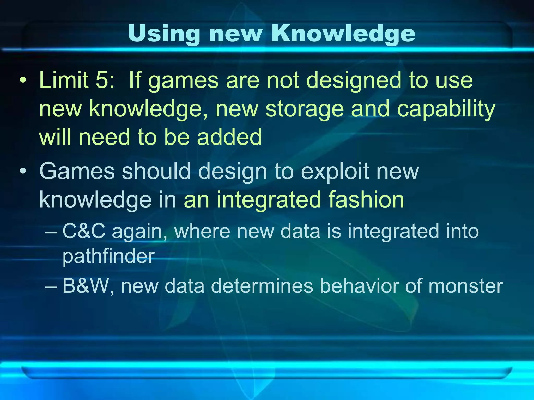 Using new Knowledge
• Limit 5: If games are not designed to use
  new knowledge, new storage and capability
  will need to be added
• Games should design to exploit new
  knowledge in an integrated fashion
  – C&C again, where new data is integrated into
    pathfinder
  – B&W, new data determines behavior of monster
 