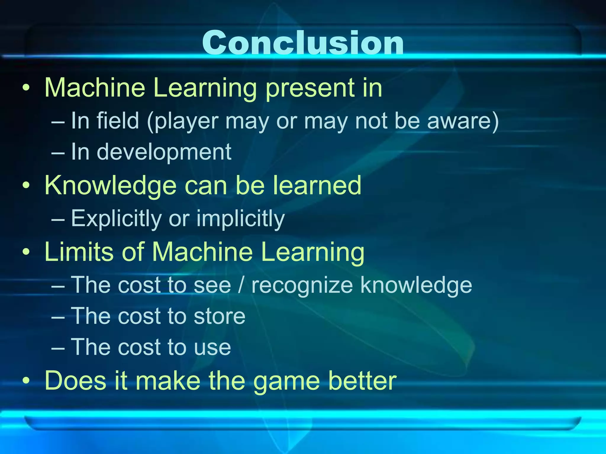 Conclusion
• Machine Learning present in
  – In field (player may or may not be aware)
  – In development
• Knowledge can be learned
  – Explicitly or implicitly
• Limits of Machine Learning
  – The cost to see / recognize knowledge
  – The cost to store
  – The cost to use
• Does it make the game better
 