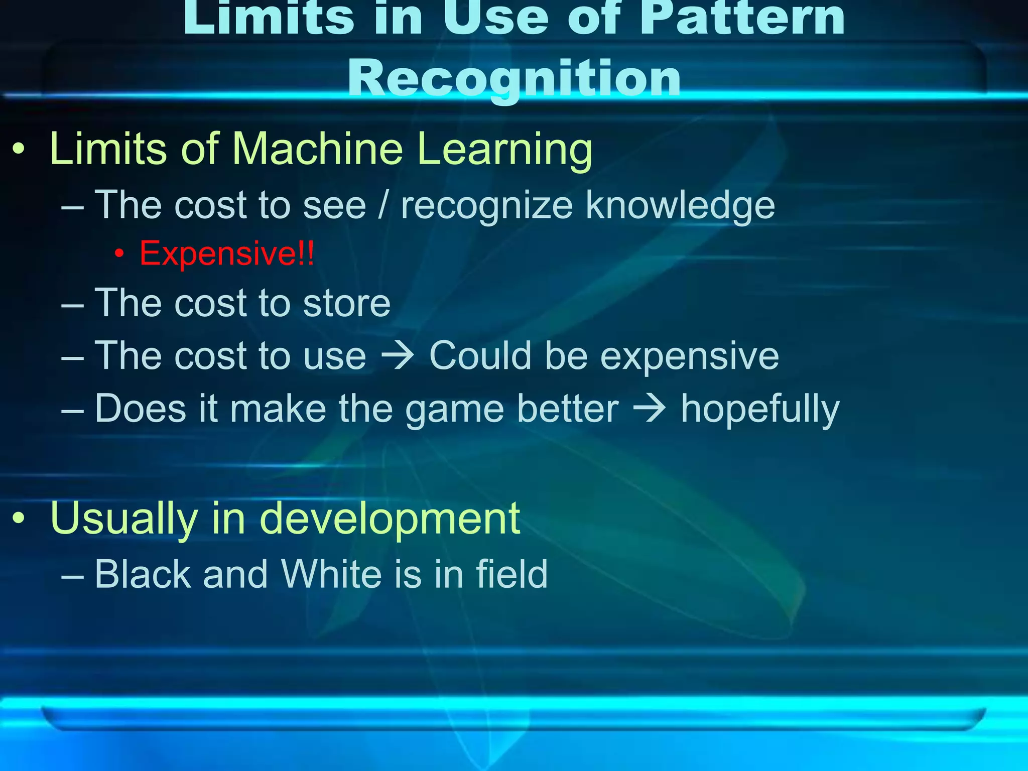 Limits in Use of Pattern
               Recognition
• Limits of Machine Learning
  – The cost to see / recognize knowledge
     • Expensive!!
  – The cost to store
  – The cost to use  Could be expensive
  – Does it make the game better  hopefully

• Usually in development
  – Black and White is in field
 