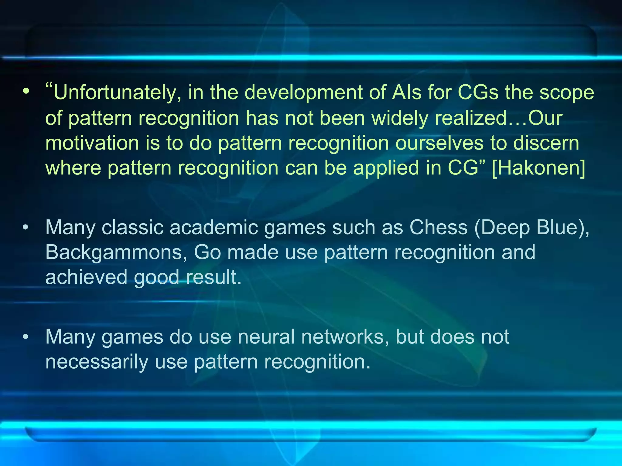 • “Unfortunately, in the development of AIs for CGs the scope
  of pattern recognition has not been widely realized…Our
  motivation is to do pattern recognition ourselves to discern
  where pattern recognition can be applied in CG” [Hakonen]

• Many classic academic games such as Chess (Deep Blue),
  Backgammons, Go made use pattern recognition and
  achieved good result.

• Many games do use neural networks, but does not
  necessarily use pattern recognition.
 
