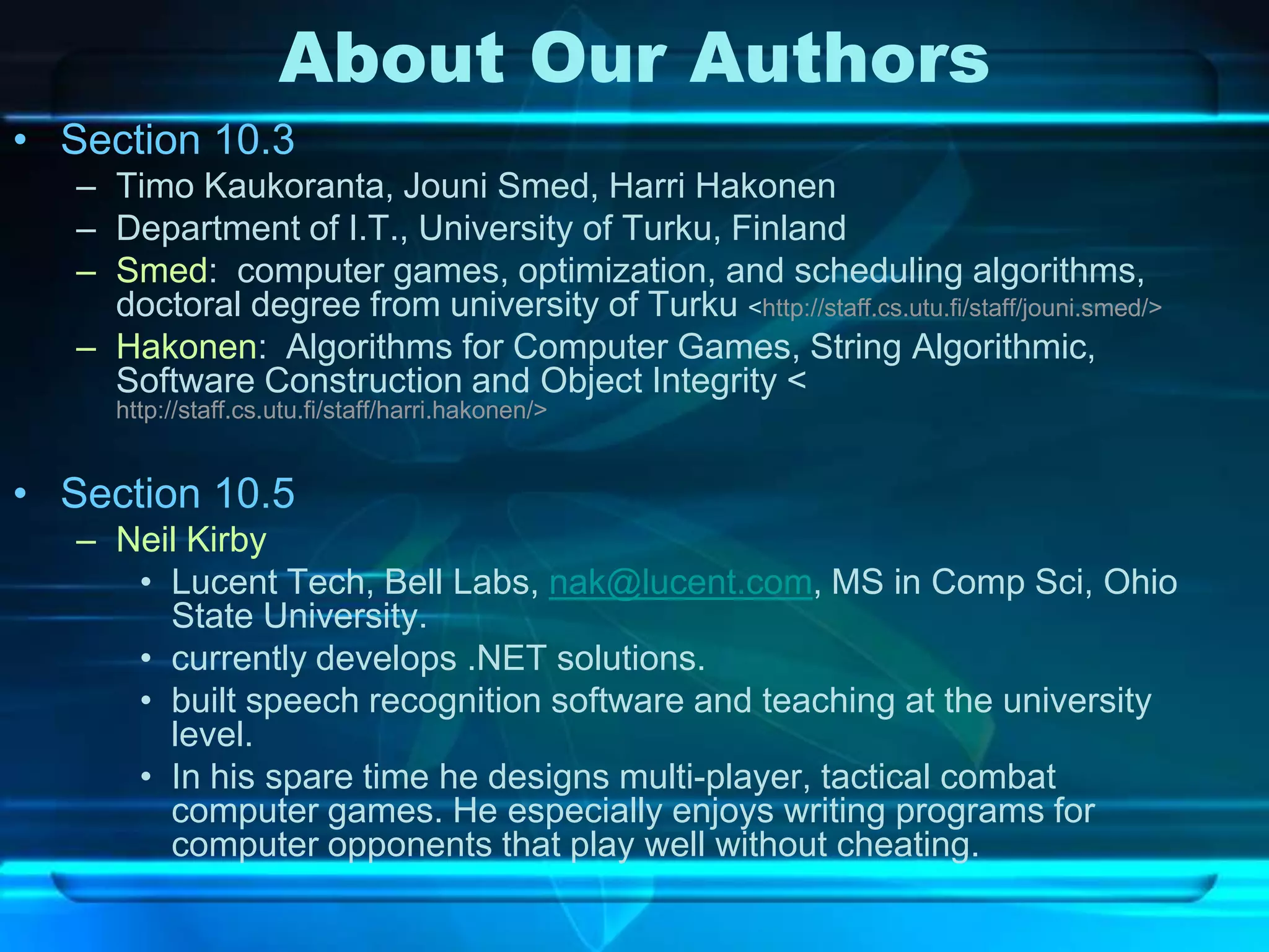 About Our Authors
• Section 10.3
   – Timo Kaukoranta, Jouni Smed, Harri Hakonen
   – Department of I.T., University of Turku, Finland
   – Smed: computer games, optimization, and scheduling algorithms,
     doctoral degree from university of Turku <http://staff.cs.utu.fi/staff/jouni.smed/>
   – Hakonen: Algorithms for Computer Games, String Algorithmic,
     Software Construction and Object Integrity <
      http://staff.cs.utu.fi/staff/harri.hakonen/>


• Section 10.5
   – Neil Kirby
      • Lucent Tech, Bell Labs, nak@lucent.com, MS in Comp Sci, Ohio
        State University.
      • currently develops .NET solutions.
      • built speech recognition software and teaching at the university
        level.
      • In his spare time he designs multi-player, tactical combat
        computer games. He especially enjoys writing programs for
        computer opponents that play well without cheating.
 