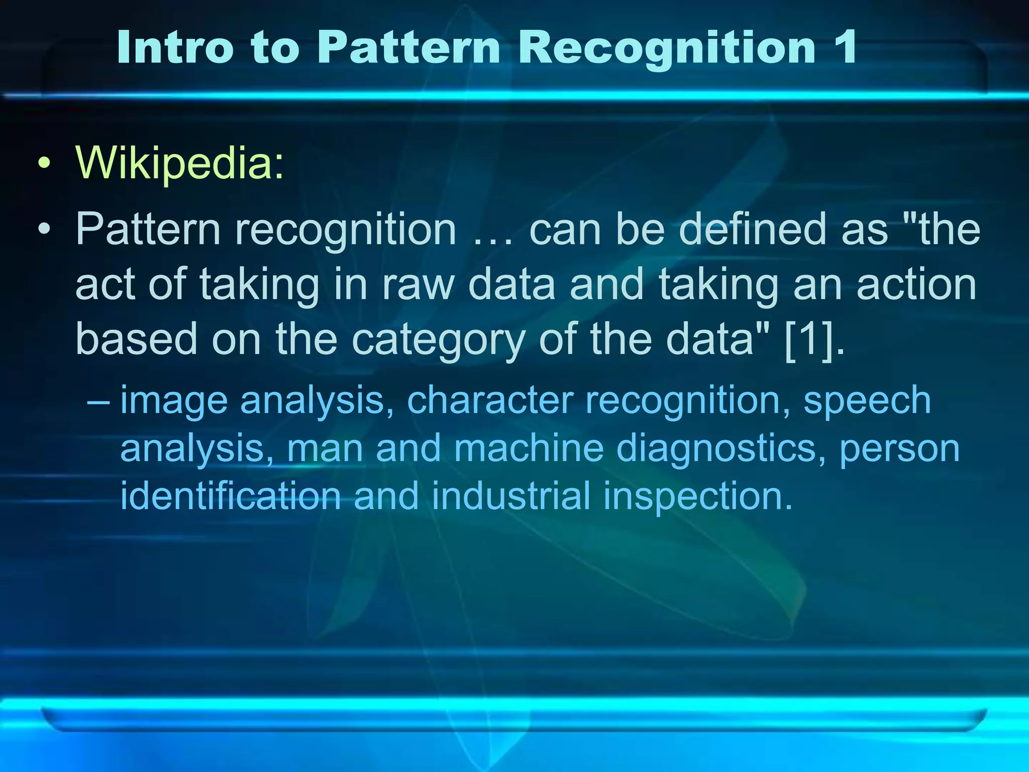 Intro to Pattern Recognition 1

• Wikipedia:
• Pattern recognition … can be defined as "the
  act of taking in raw data and taking an action
  based on the category of the data" [1].
  – image analysis, character recognition, speech
    analysis, man and machine diagnostics, person
    identification and industrial inspection.
 