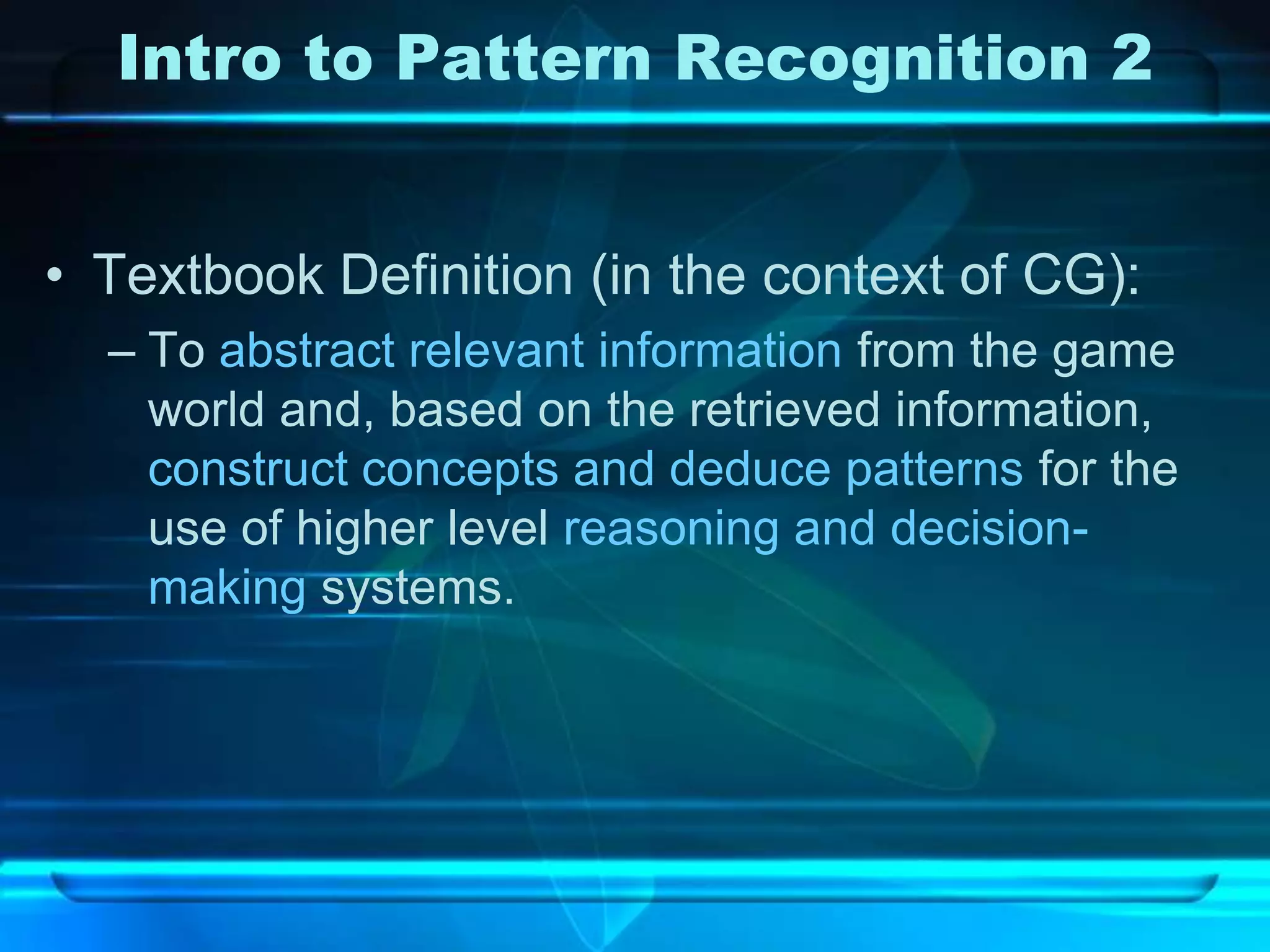 Intro to Pattern Recognition 2


• Textbook Definition (in the context of CG):
  – To abstract relevant information from the game
    world and, based on the retrieved information,
    construct concepts and deduce patterns for the
    use of higher level reasoning and decision-
    making systems.
 