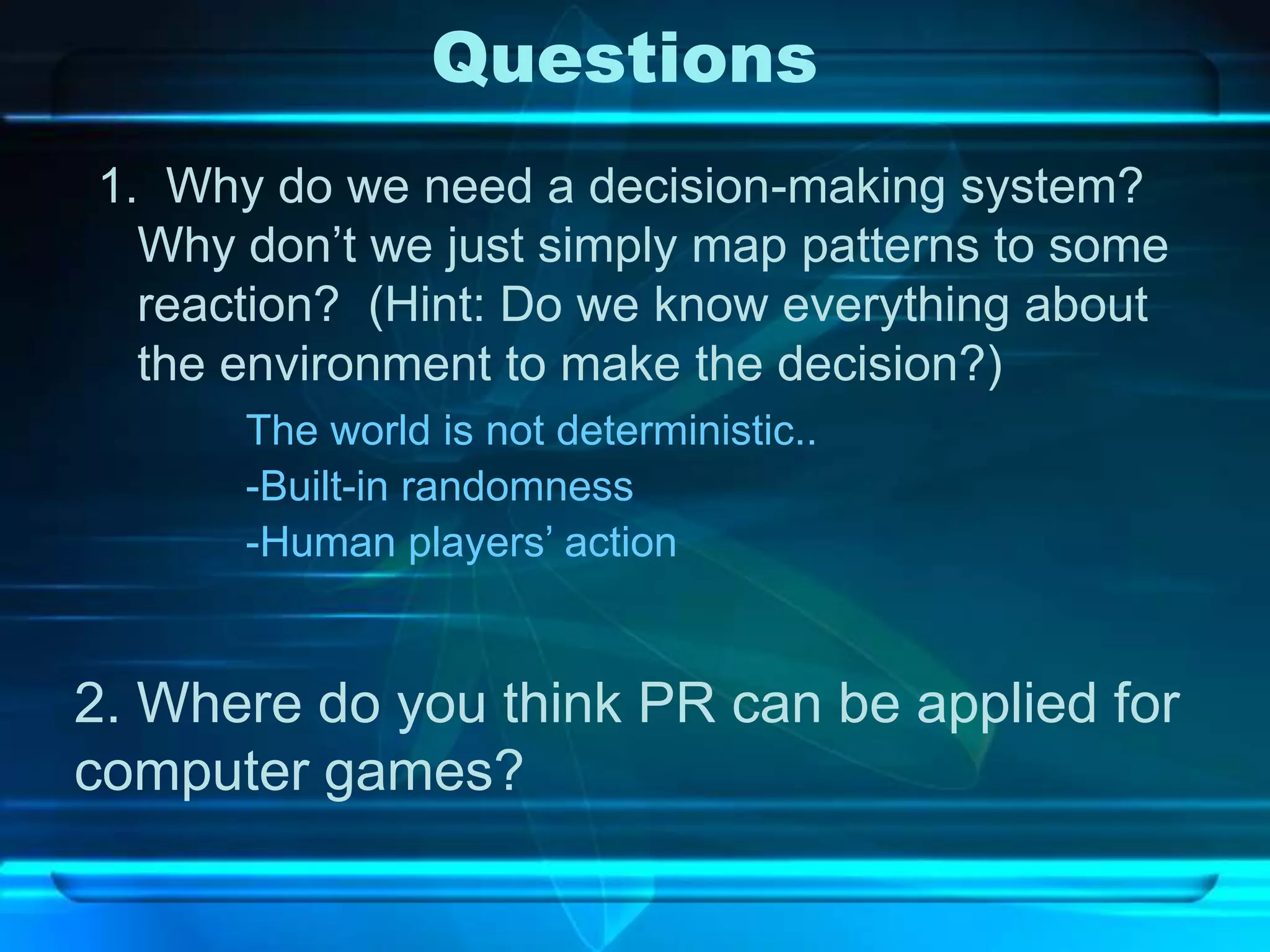 Questions
1. Why do we need a decision-making system?
  Why don’t we just simply map patterns to some
  reaction? (Hint: Do we know everything about
  the environment to make the decision?)
      The world is not deterministic..
      -Built-in randomness
      -Human players’ action


2. Where do you think PR can be applied for
computer games?
 