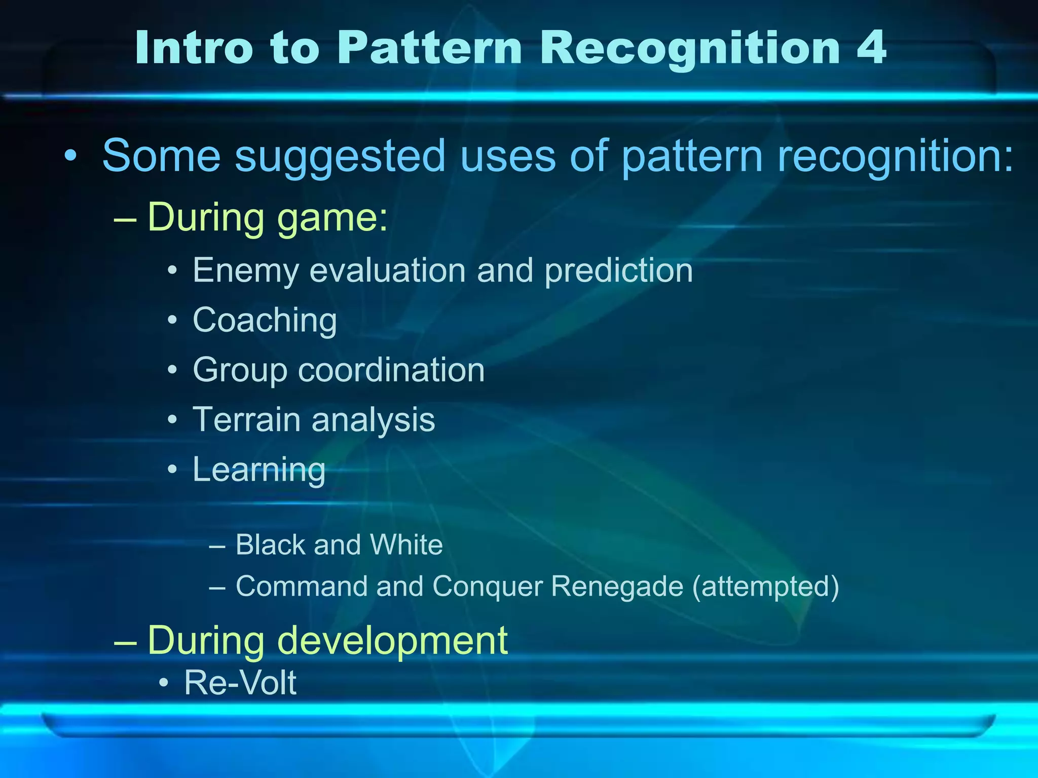 Intro to Pattern Recognition 4

• Some suggested uses of pattern recognition:
  – During game:
    •   Enemy evaluation and prediction
    •   Coaching
    •   Group coordination
    •   Terrain analysis
    •   Learning

         – Black and White
         – Command and Conquer Renegade (attempted)

  – During development
    • Re-Volt
 