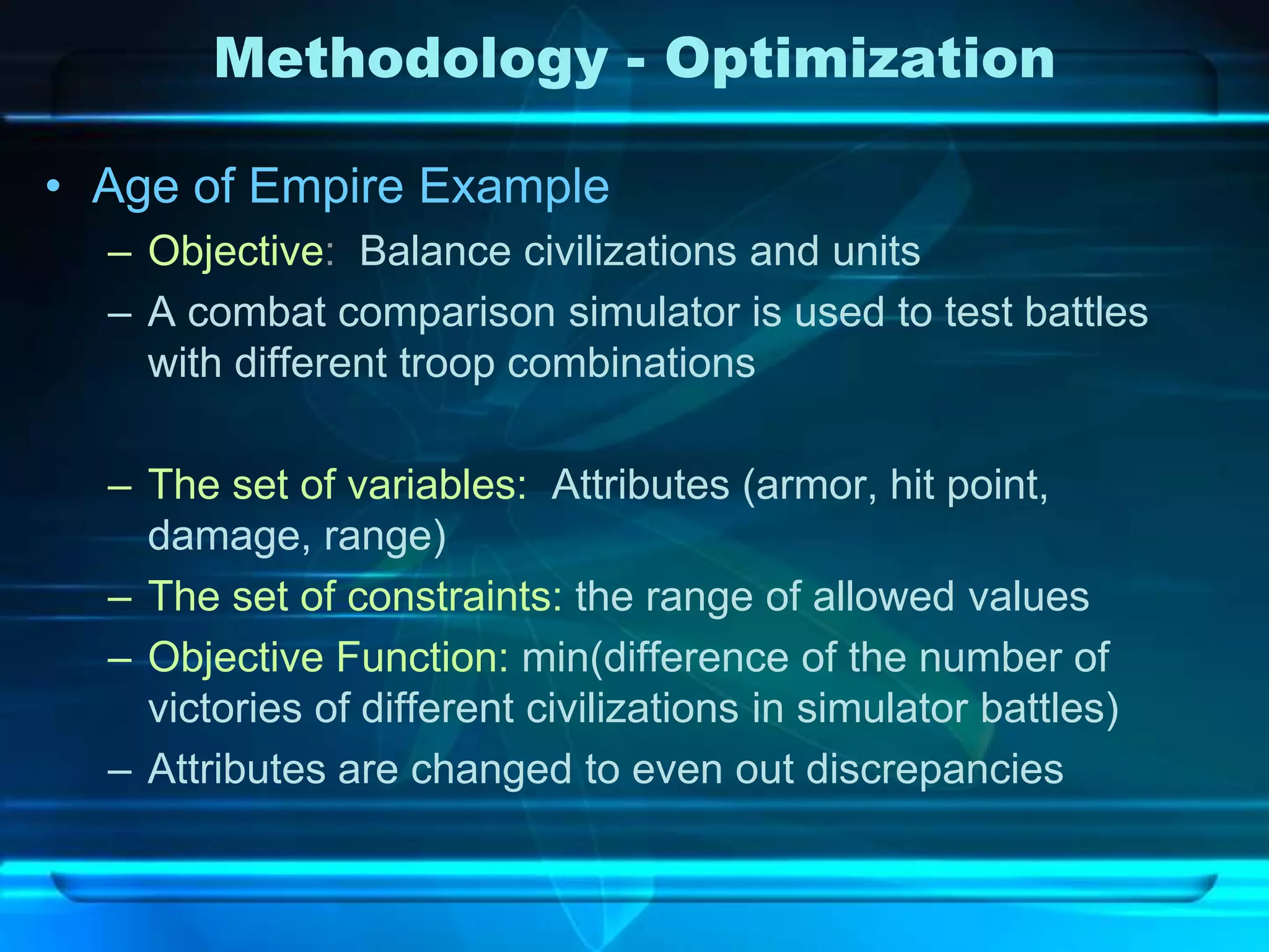 Methodology - Optimization

• Age of Empire Example
  – Objective: Balance civilizations and units
  – A combat comparison simulator is used to test battles
    with different troop combinations

  – The set of variables: Attributes (armor, hit point,
    damage, range)
  – The set of constraints: the range of allowed values
  – Objective Function: min(difference of the number of
    victories of different civilizations in simulator battles)
  – Attributes are changed to even out discrepancies
 